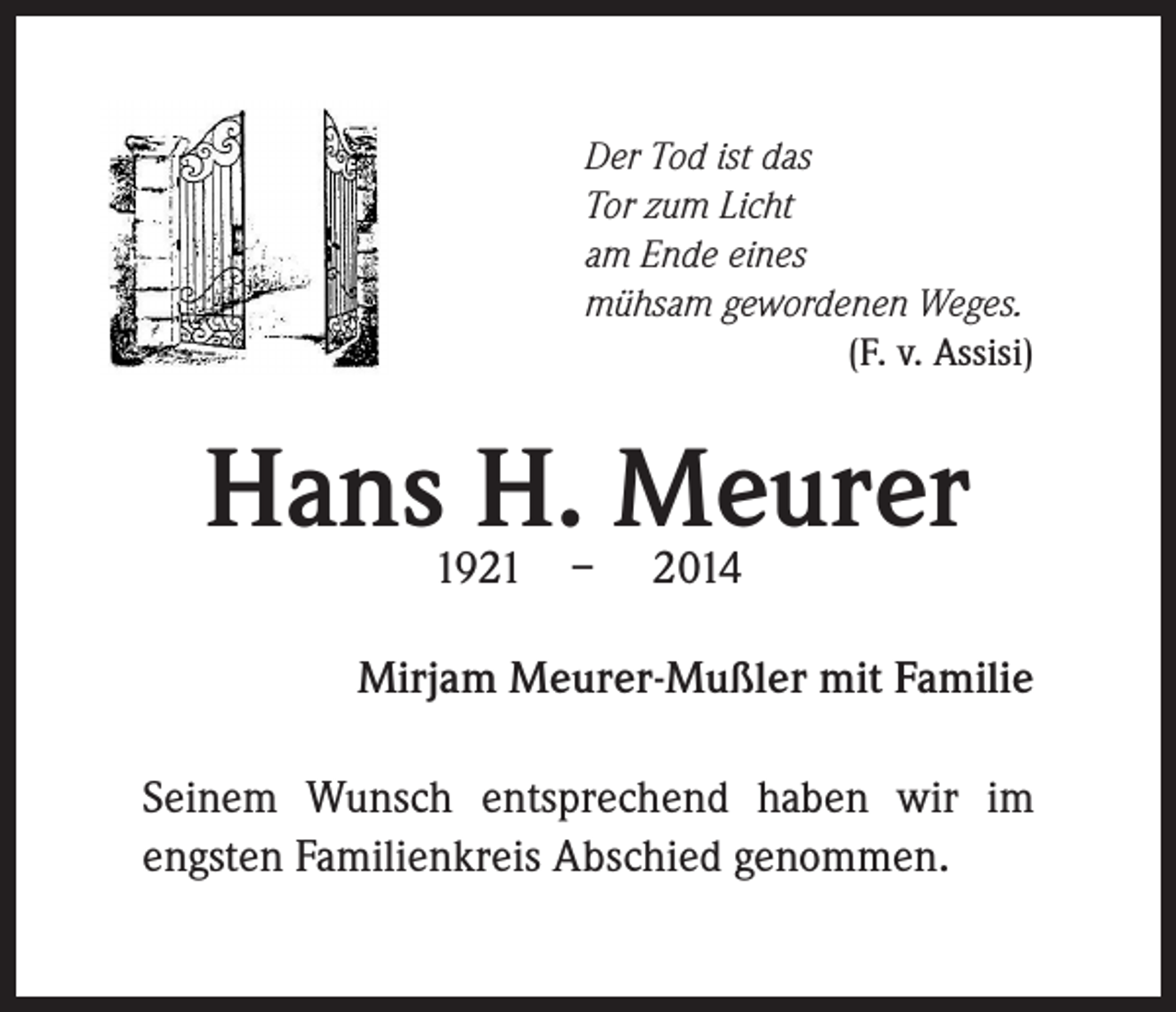 <p>Der Tod ist das<br />Tor zum Licht<br />am Ende eines<br />mühsam gewordenen Weges.</p><p>(F. v. Assisi)</p><p>Hans1921 – 2014<br />H. Meurer</p><p>Mirjam Meurer-Mußler mit Familie</p><p>Seinem Wunsch entsprechend haben wir im<br />engsten Familienkreis Abschied genommen.</p>