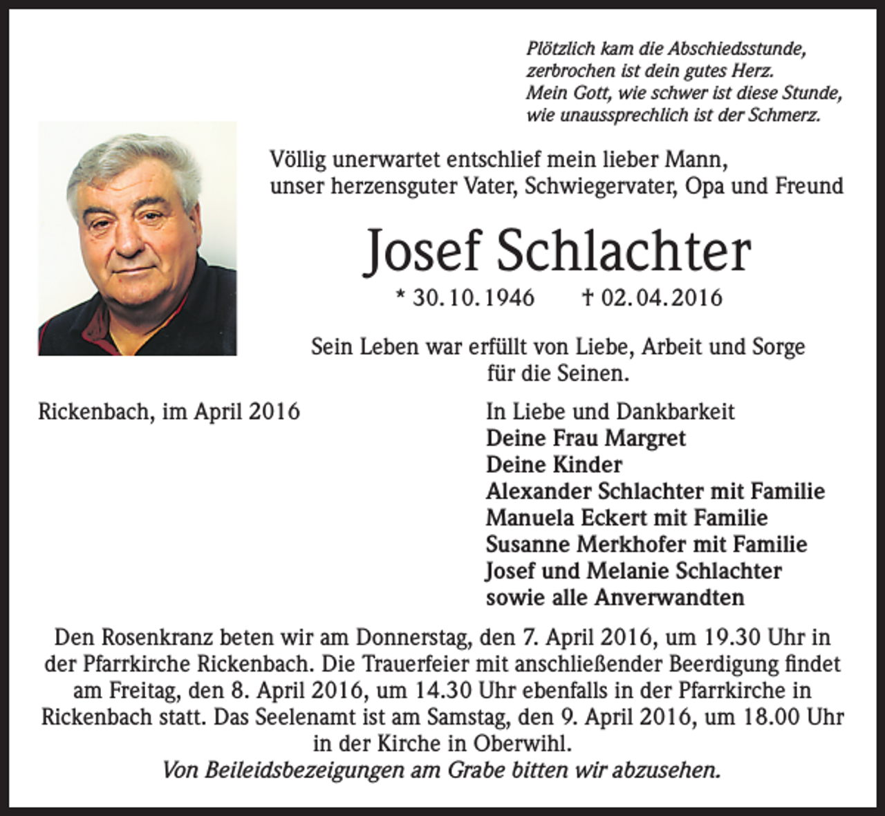 <p>Plötzlich kam die Abschiedsstunde,<br />zerbrochen ist dein gutes Herz.<br />Mein Gott, wie schwer ist diese Stunde,<br />wie unaussprechlich ist der Schmerz.</p><p>Völlig unerwartet entschlief mein lieber Mann,<br />unser herzensguter Vater, Schwiegervater, Opa und Freund</p><p>Josef Schlachter<br />* 30. 10. 1946 † 02. 04. 2016</p><p>Sein Leben war erfüllt von Liebe, Arbeit und Sorge<br />für die Seinen.<br />Rickenbach, im April 2016</p><p>In Liebe und Dankbarkeit<br />Deine Frau Margret<br />Deine Kinder<br />Alexander Schlachter mit Familie<br />Manuela Eckert mit Familie<br />Susanne Merkhofer mit Familie<br />Josef und Melanie Schlachter<br />sowie alle Anverwandten</p><p>Den Rosenkranz beten wir am Donnerstag, den 7. April 2016, um 19.30 Uhr in<br />der Pfarrkirche Rickenbach. Die Trauerfeier mit anschließender Beerdigung findet<br />am Freitag, den 8. April 2016, um 14.30 Uhr ebenfalls in der Pfarrkirche in<br />Rickenbach statt. Das Seelenamt ist am Samstag, den 9. April 2016, um 18.00 Uhr<br />in der Kirche in Oberwihl.<br />Von Beileidsbezeigungen am Grabe bitten wir abzusehen.</p>