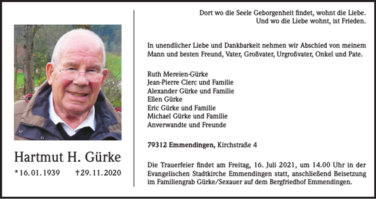 <p>Dort wo die Seele Geborgenheit findet, wohnt die Liebe.<br />Und wo die Liebe wohnt, ist Frieden.<br />In unendlicher Liebe und Dankbarkeit nehmen wir Abschied von meinem<br />Mann und besten Freund, Vater, Großvater, Urgroßvater, Onkel und Pate.<br />Ruth Mereien-Gürke<br />Jean-Pierre Clerc und Familie<br />Alexander Gürke und Familie<br />Ellen Gürke<br />Eric Gürke und Familie<br />Michael Gürke und Familie<br />Anverwandte und Freunde</p><p>Hartmut H. Gürke<br />* 16. 01. 1939 † 29. 11. 2020</p><p>79312 Emmendingen, Kirchstraße 4<br />Die Trauerfeier findet am Freitag, 16. Juli 2021, um 14.00 Uhr in der<br />Evangelischen Stadtkirche Emmendingen statt, anschließend Beisetzung<br />im Familiengrab Gürke/Sexauer auf dem Bergfriedhof Emmendingen.</p>