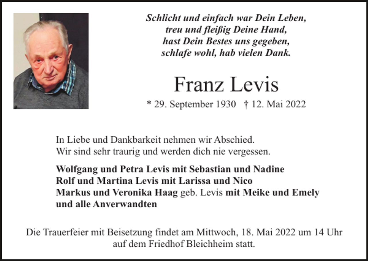 <p>Schlicht und einfach war Dein Leben,<br />treu und fleißig Deine Hand,<br />hast Dein Bestes uns gegeben,<br />schlafe wohl, hab vielen Dank.</p><p>Franz Levis<br />* 29. September 1930 † 12. Mai 2022</p><p>In Liebe und Dankbarkeit nehmen wir Abschied.<br />Wir sind sehr traurig und werden dich nie vergessen.<br />Wolfgang und Petra Levis mit Sebastian und Nadine<br />Rolf und Martina Levis mit Larissa und Nico<br />Markus und Veronika Haag geb. Levis mit Meike und Emely<br />und alle Anverwandten<br />Die Trauerfeier mit Beisetzung findet am Mittwoch, 18. Mai 2022 um 14 Uhr<br />auf dem Friedhof Bleichheim statt.</p>