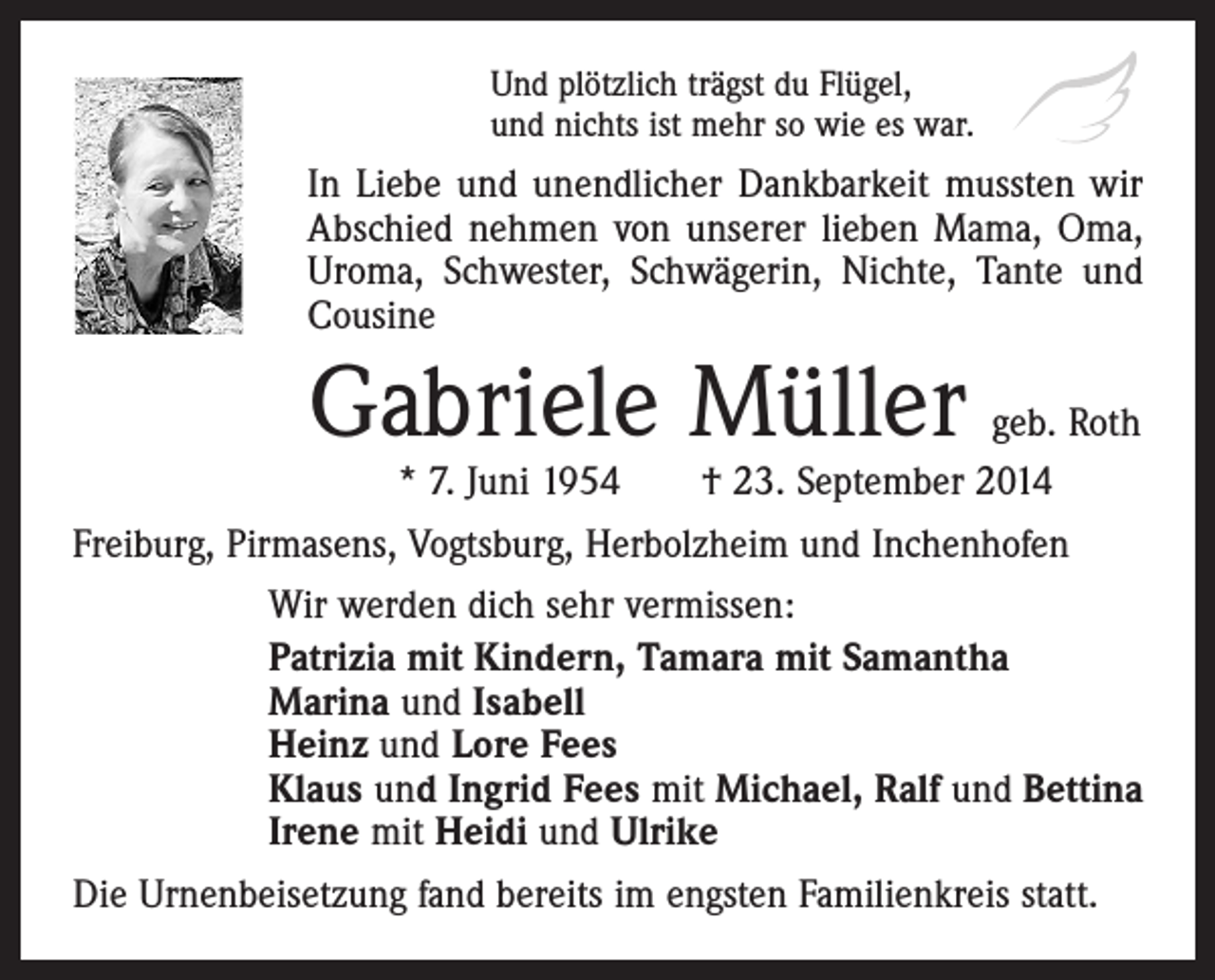 <p>Und plötzlich trägst du Flügel,<br />und nichts ist mehr so wie es war.</p><p>In Liebe und unendlicher Dankbarkeit mussten wir<br />Abschied nehmen von unserer lieben Mama, Oma,<br />Uroma, Schwester, Schwägerin, Nichte, Tante und<br />Cousine</p><p>Gabriele Müller</p><p>geb. Roth<br />* 7. Juni 1954 † 23. September 2014<br />Freiburg, Pirmasens, Vogtsburg, Herbolzheim und Inchenhofen<br />Wir werden dich sehr vermissen:<br />Patrizia mit Kindern, Tamara mit Samantha<br />Marina und Isabell<br />Heinz und Lore Fees<br />Klaus und Ingrid Fees mit Michael, Ralf und Bettina<br />Irene mit Heidi und Ulrike<br />Die Urnenbeisetzung fand bereits im engsten Familienkreis statt.</p>