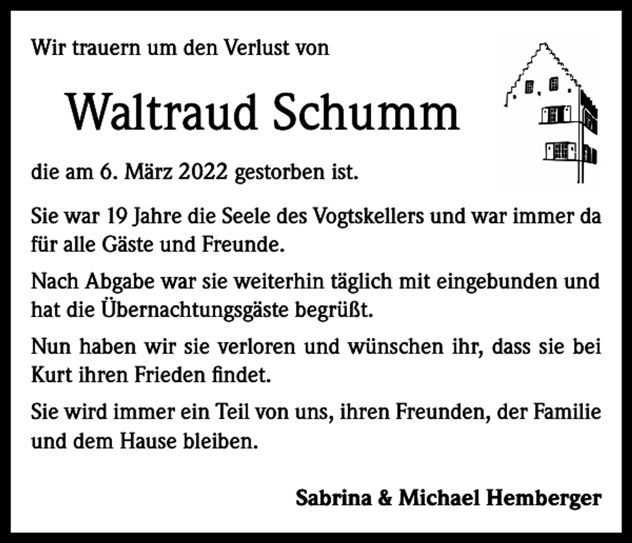 <p>Wir trauern um den Verlust von</p><p>Waltraud Schumm<br />die am 6. März 2022 gestorben ist.<br />Sie war 19 Jahre die Seele des Vogtskellers und war immer da<br />für alle Gäste und Freunde.<br />Nach Abgabe war sie weiterhin täglich mit eingebunden und<br />hat die Übernachtungsgäste begrüßt.<br />Nun haben wir sie verloren und wünschen ihr, dass sie bei<br />Kurt ihren Frieden findet.<br />Sie wird immer ein Teil von uns, ihren Freunden, der Familie<br />und dem Hause bleiben.<br />Sabrina &amp; Michael Hemberger</p>