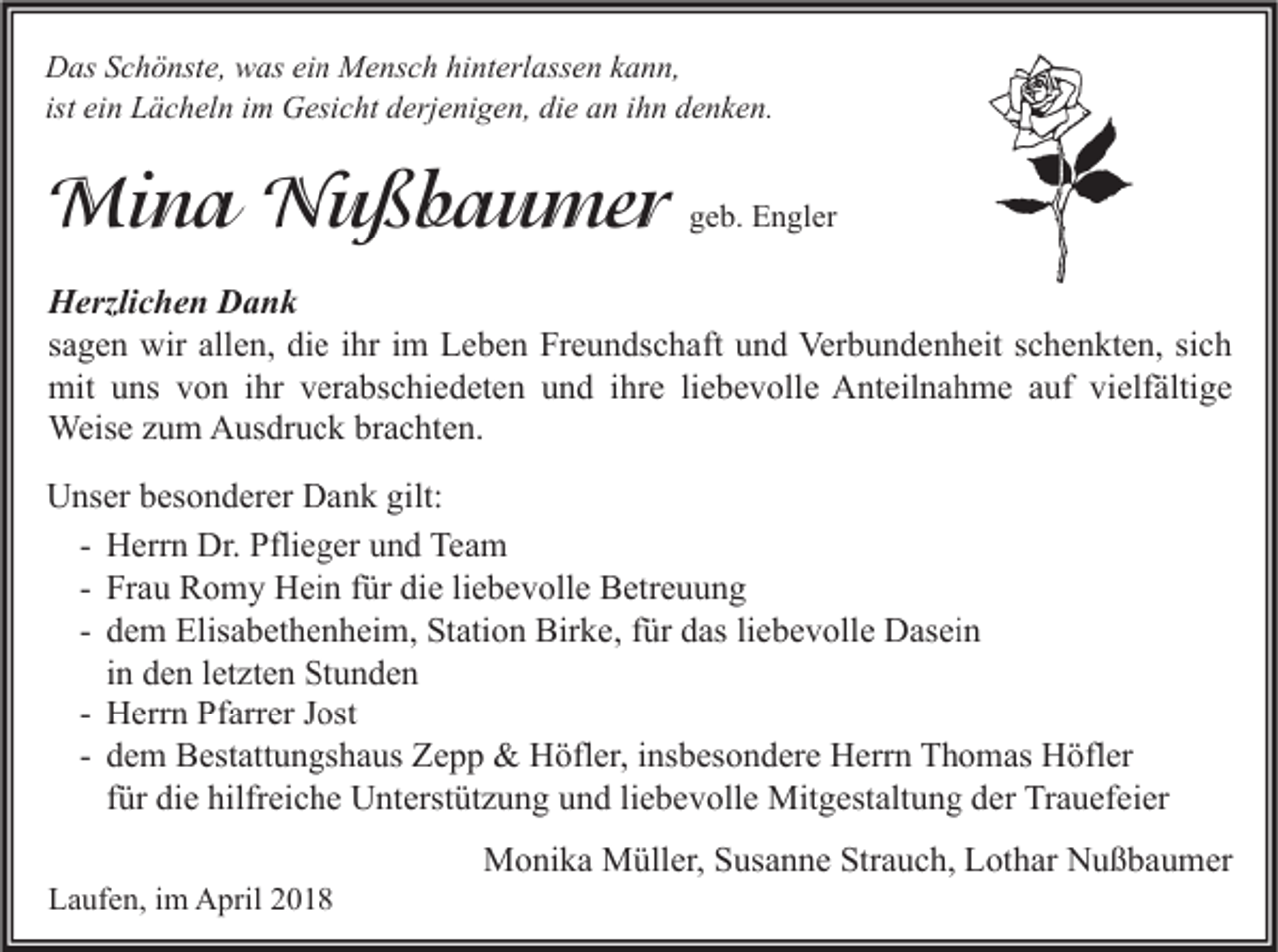 <p>D as SSchönste,<br />Das<br />c h ö nst e, wwas<br />as eiein<br />n Mensch<br />M e ns c h hihinterlassen<br />nt erl ass e n kkann,<br />a n n,<br />ist ein<br />ei n Lächeln<br />L ä c h el n iimm Gesicht<br />G esi c ht derjenigen,<br />d erj e ni g e n, die<br />di e an<br />a n iihn<br />h n denken.<br />d e n k e n.</p><p>Mina<br />Mi<br />n a NNußbaumer<br />u ß b a u me r</p><p>ggeb.<br />e b. Engler<br />E n gl er</p><p>H erzli c h e n DDank<br />Herzlichen<br />ank<br />ssagen<br />a g e n wir<br />wir allen,<br />all e n, die<br />di e iihr<br />hr iimm Leben<br />L e b e n Freundschaft<br />Fr e u n ds c h aft und<br />u n d Verbundenheit<br />Ver b u n d e n h eit sschenkten,<br />c h e n kt e n, si<br />ch<br />sich<br />mit<br />ns vvon<br />o n i hr<br />er a bs c hi e d et e n uund<br />n d i hr<br />e liliebevolle<br />e b e v oll e AAnteilnahme<br />nt eil n a h m e a auf<br />uf vivielfältige<br />elf älti g e<br />mit uuns<br />ihr vverabschiedeten<br />ihre<br />Weis<br />e z uzum<br />m AAusdruck<br />us dr u c k brbrachten.<br />a c ht e n.<br />Weise<br />UUnser<br />ns er bbesonderer<br />es o n d er er DDank<br />a n k gilt:<br />gilt:<br />H err n Dr.<br />Dr. Pflieger<br />Pfli e g er und<br />u n d Team<br />Te a m<br />- Herrn<br />Fr a u Romy<br />R o m y Hein<br />H ei n für<br />f ür die<br />di e liebevolle<br />li e b e v oll e Betreuung<br />B etr e u u n g<br />- Frau<br />d e m Elisabethenheim,<br />Elis a b et h e n h ei m, Station<br />St ati o n Birke,<br />Bir k e, für<br />f ür das<br />d as li<br />e b e v oll e Dasein<br />D as ei n<br />- dem<br />liebevolle<br />i n den<br />d e n letzten<br />l et zt e n Stunden<br />St u n d e n<br />in<br />H err n Pfarrer<br />Pf arr er Jost<br />J ost<br />- Herrn<br />d e m Bestattungshaus<br />B est att u n gs h a us Zepp<br />Z e p p &amp;&amp; Höfler,<br />H öfl er, insbesondere<br />i ns b es o n d er e Herrn<br />H err n Thomas<br />T h o m as Höfler<br />H öfl er<br />- dem<br />f ür die<br />di e hilfreiche<br />hilfr ei c h e Unterstützung<br />U nt erst üt z u n g und<br />u n d liebevolle<br />li e b e v oll e Mitgestaltung<br />Mit g est alt u n g der<br />d er Trauefeier<br />Tr a u ef ei er<br />für<br />LLaufen,<br />a uf e n, i im<br />m April<br />A pril 22</p><p>MMonika<br />o ni k a MMüller,<br />üll er, S Susanne<br />us a n n e Str<br />Strauch,<br />a u c h, LLothar<br />ot h ar NNußbaumer<br />u ß b a u m er</p>