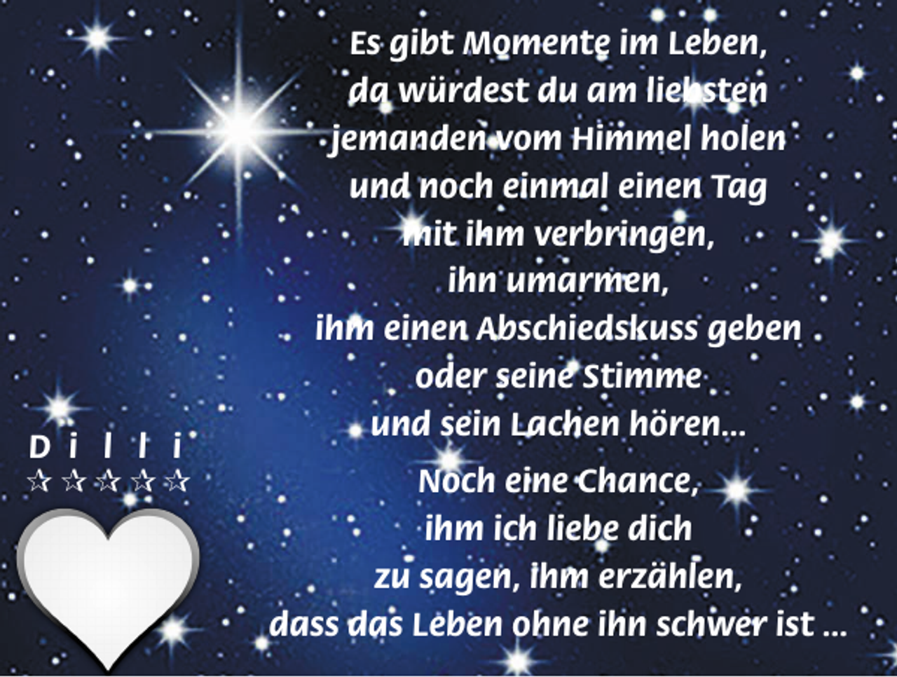 <p>D i l l i<br /><br /><br /><br /><br /></p><p>Es gibt Momente im Leben,<br />da würdest du am liebsten<br />jemanden vom Himmel holen<br />und noch einmal einen Tag<br />mit ihm verbringen,<br />ihn umarmen,<br />ihm einen Abschiedskuss geben<br />oder seine Stimme<br />und sein Lachen hören...<br />Noch eine Chance,<br />ihm ich liebe dich<br />zu sagen, ihm erzählen,<br />dass das Leben ohne ihn schwer ist ...</p>