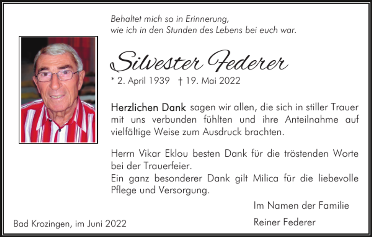 <p>Behaltet mich so in Erinnerung,<br />wie ich in den Stunden des Lebens bei euch war.</p><p>Silvester Federer<br />* 2. April 1939 † 19. Mai 2022</p><p>sagen wir allen, die sich in stiller Trauer<br />mit uns verbunden fühlten und ihre Anteilnahme auf<br />vielfältige Weise zum Ausdruck brachten.<br />Herrn Vikar Eklou besten Dank für die tröstenden Worte<br />bei der Trauerfeier.<br />Ein ganz besonderer Dank gilt Milica für die liebevolle<br />Pflege und Versorgung.<br />Im Namen der Familie<br />Bad Krozingen, im Juni 2022</p><p>Reiner Federer</p>