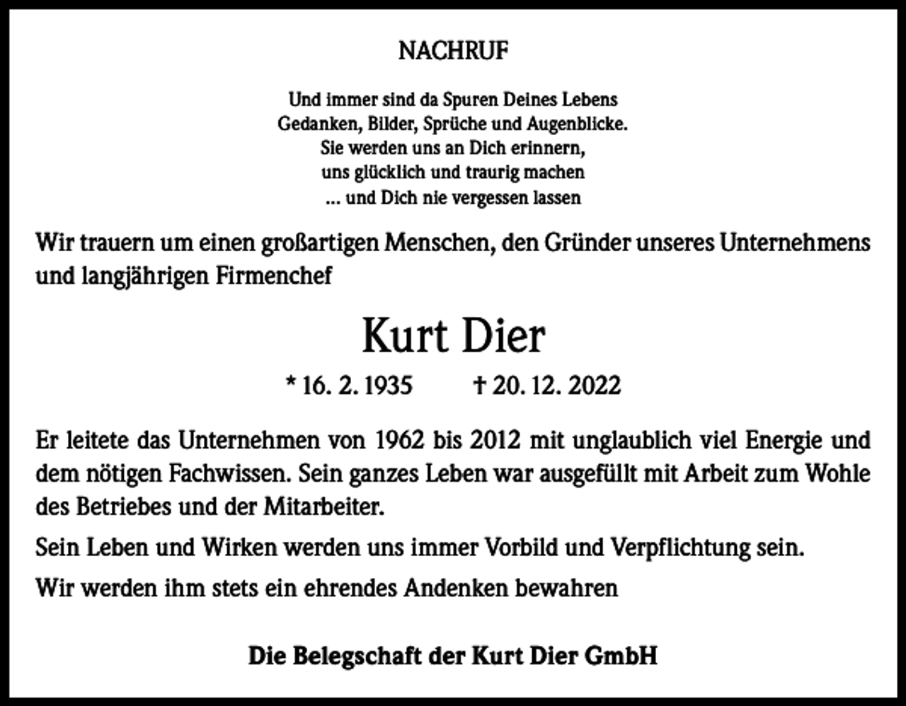 <p>NACHRUF<br />Und immer sind da Spuren Deines Lebens<br />Gedanken, Bilder, Sprüche und Augenblicke.<br />Sie werden uns an Dich erinnern,<br />uns glücklich und traurig machen<br />… und Dich nie vergessen lassen</p><p>Wir trauern um einen großartigen Menschen, den Gründer unseres Unternehmens<br />und langjährigen Firmenchef</p><p>Kurt Dier<br />* 16. 2. 1935</p><p>† 20. 12. 2022</p><p>Er leitete das Unternehmen von 1962 bis 2012 mit unglaublich viel Energie und<br />dem nötigen Fachwissen. Sein ganzes Leben war ausgefüllt mit Arbeit zum Wohle<br />des Betriebes und der Mitarbeiter.<br />Sein Leben und Wirken werden uns immer Vorbild und Verpflichtung sein.<br />Wir werden ihm stets ein ehrendes Andenken bewahren<br />Die Belegschaft der Kurt Dier GmbH</p>