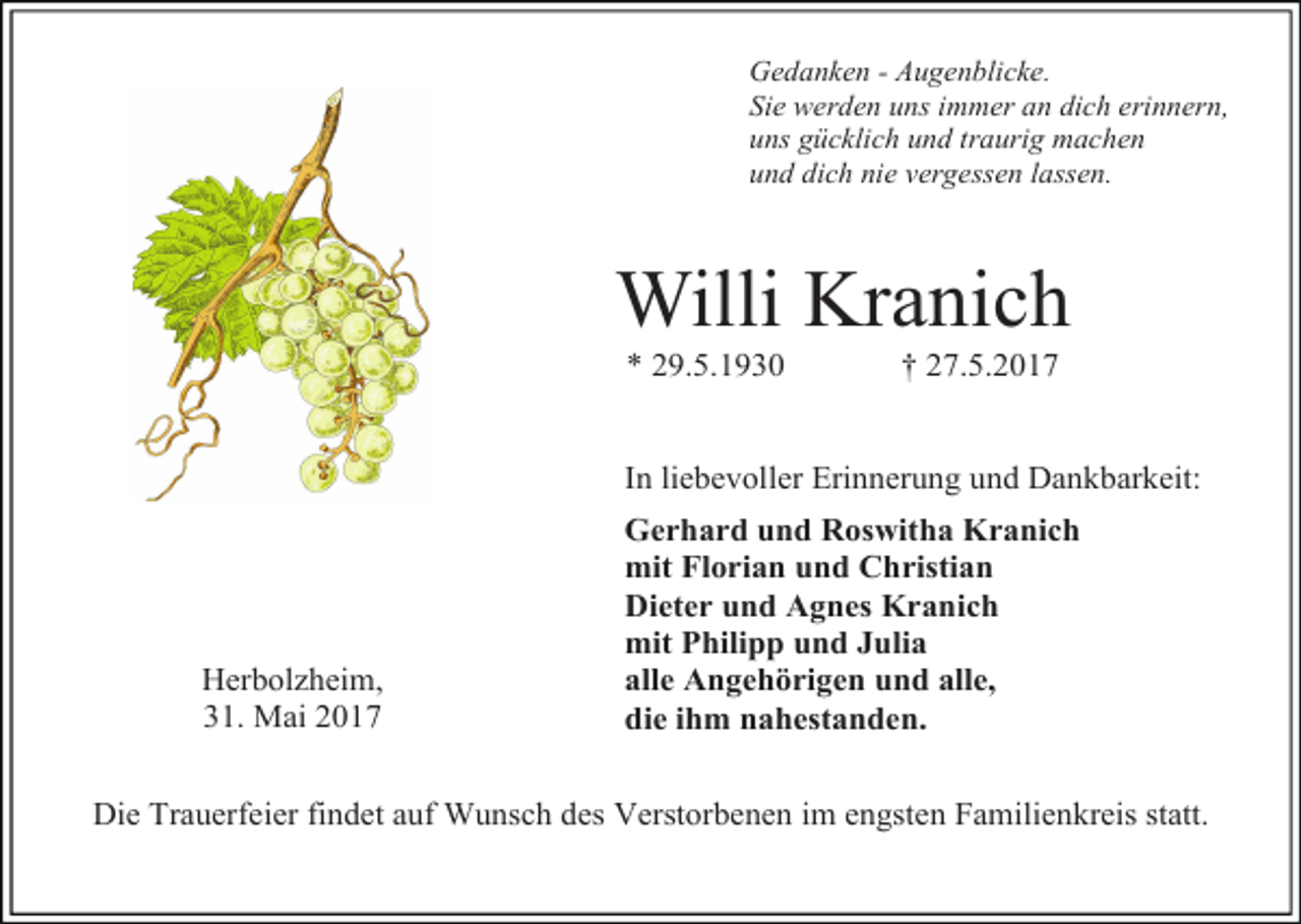 <p>Gedanken - Augenblicke.<br />Sie werden uns immer an dich erinnern,<br />uns gücklich und traurig machen<br />und dich nie vergessen lassen.</p><p>Willi Kranich<br />* 29.5.1930</p><p>† 27.5.2017</p><p>In liebevoller Erinnerung und Dankbarkeit:</p><p>Herbolzheim,<br />31. Mai 2017</p><p>Gerhard und Roswitha Kranich<br />mit Florian und Christian<br />Dieter und Agnes Kranich<br />mit Philipp und Julia<br />alle Angehörigen und alle,<br />die ihm nahestanden.</p><p>Die Trauerfeier findet auf Wunsch des Verstorbenen im engsten Familienkreis statt.</p>