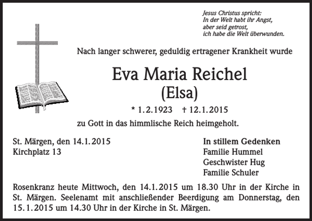 <p>Jesus Christus spricht:<br />In der Welt habt ihr Angst,<br />aber seid getrost,<br />ich habe die Welt überwunden.</p><p>Nach langer schwerer, geduldig ertragener Krankheit wurde</p><p>Eva Maria Reichel<br />(Elsa)</p><p>* 1. 2.1923</p><p>† 12.1. 2015</p><p>zu Gott in das himmlische Reich heimgeholt.<br />St. Märgen, den 14.1. 2015<br />Kirchplatz 13</p><p>In stillem Gedenken<br />Familie Hummel<br />Geschwister Hug<br />Familie Schuler</p><p>Rosenkranz heute Mittwoch, den 14.1. 2015 um 18.30 Uhr in der Kirche in<br />St. Märgen. Seelenamt mit anschließender Beerdigung am Donnerstag, den<br />15. 1. 2015 um 14.30 Uhr in der Kirche in St. Märgen.</p>