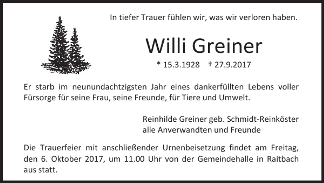 <p>In tiefer Trauer fühlen wir, was wir verloren haben.</p><p>Willi Greiner<br />* 15.3.1928 † 27.9.2017</p><p>Er starb im neunundachtzigsten Jahr eines dankerfüllten Lebens voller<br />Fürsorge für seine Frau, seine Freunde, für Tiere und Umwelt.<br />Reinhilde Greiner geb. Schmidt-Reinköster<br />alle Anverwandten und Freunde<br />Die Trauerfeier mit anschließender Urnenbeisetzung findet am Freitag,<br />den 6. Oktober 2017, um 11.00 Uhr von der Gemeindehalle in Raitbach<br />aus statt.</p>