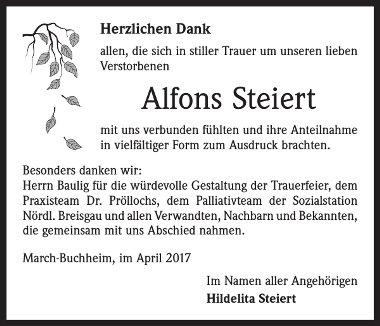 <p>Herzlichen Dank<br />allen, die sich in stiller Trauer um unseren lieben<br />Verstorbenen</p><p>Alfons Steiert<br />mit uns verbunden fühlten und ihre Anteilnahme<br />in vielfältiger Form zum Ausdruck brachten.<br />Besonders danken wir:<br />Herrn Baulig für die würdevolle Gestaltung der Trauerfeier, dem<br />Praxisteam Dr. Pröllochs, dem Palliativteam der Sozialstation<br />Nördl. Breisgau und allen Verwandten, Nachbarn und Bekannten,­<br />die gemeinsam mit uns Abschied nahmen.<br />March-Buchheim, im April 2017<br />Im Namen aller Angehörigen<br />Hildelita Steiert</p>