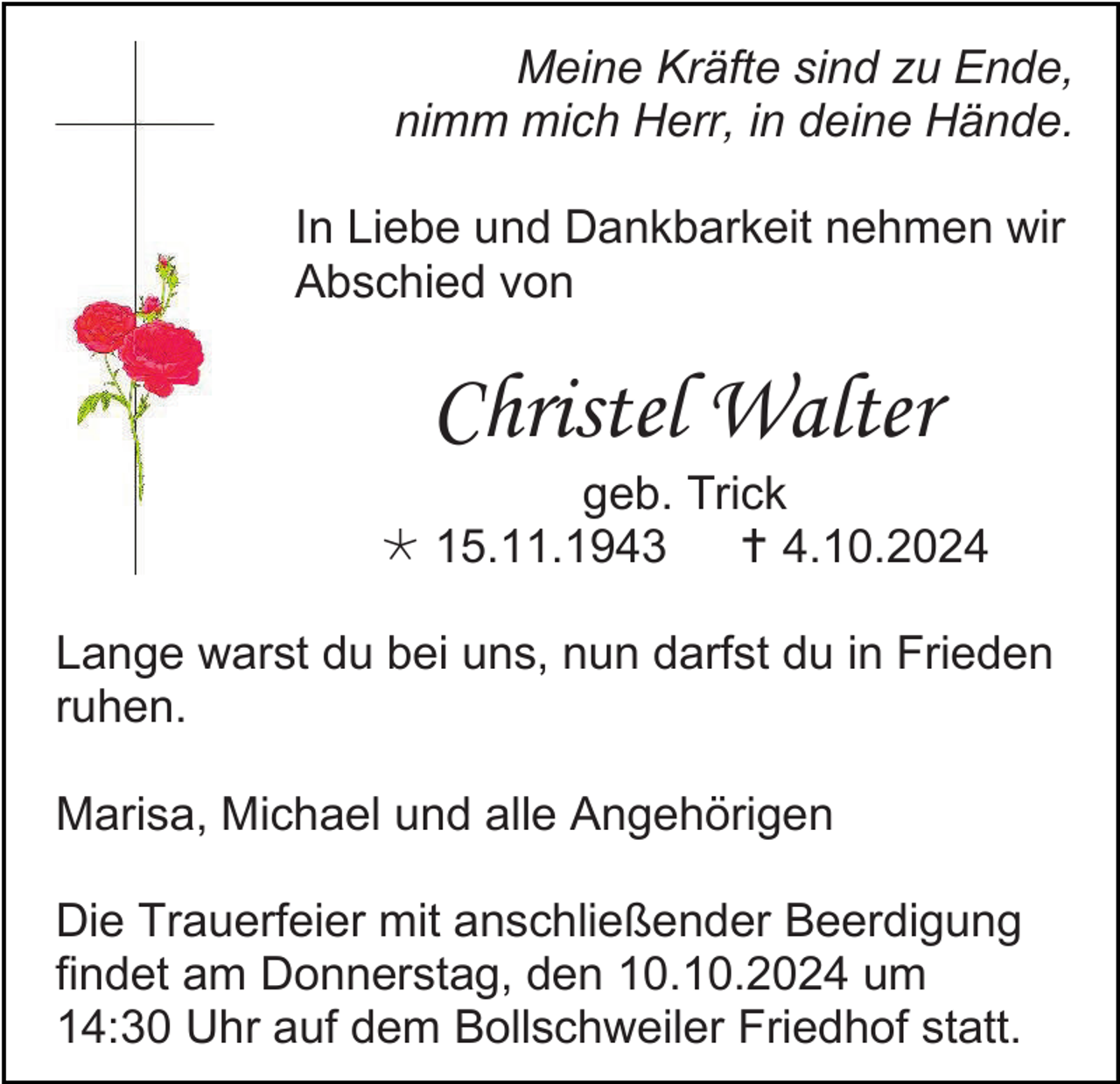 <p>Meine Kräfte sind zu Ende,<br />nimm mich Herr, in deine Hände.<br />In Liebe und Dankbarkeit nehmen wir<br />Abschied von</p>
<p>Christel Walter<br />geb. Trick<br /><span>*</span> 15.11.1943<br /><span>†</span> 4.10.2024<br />Lange warst du bei uns, nun darfst du in Frieden<br />ruhen.<br />Marisa, Michael und alle Angehörigen<br />Die Trauerfeier mit anschließender Beerdigung<br />findet am Donnerstag, den 10.10.2024 um<br />14:30 Uhr auf dem Bollschweiler Friedhof statt.</p>