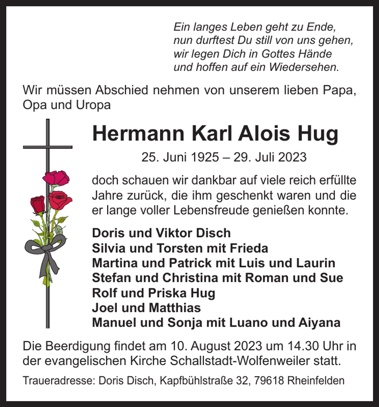 <p>Ein langes Leben geht zu Ende,<br />nun durftest Du still von uns gehen,<br />wir legen Dich in Gottes Hände<br />und hoffen auf ein Wiedersehen.</p><p>Wir müssen Abschied nehmen von unserem ­lieben Papa,<br />Opa und Uropa</p><p>Hermann Karl Alois Hug<br />25. Juni 1925 ‒ 29. Juli 2023</p><p>doch schauen wir dankbar auf viele reich erfüllte<br />Jahre zurück, die ihm geschenkt waren und die<br />er lange voller Lebensfreude genießen konnte.<br />Doris und Viktor Disch<br />Silvia und Torsten mit Frieda<br />Martina und Patrick mit Luis und Laurin<br />Stefan und Christina mit Roman und Sue<br />Rolf und Priska Hug<br />Joel und Matthias<br />Manuel und Sonja mit Luano und Aiyana<br />Die Beerdigung findet am 10. August 2023 um 14.30 Uhr in<br />der evangelischen Kirche Schallstadt-Wolfenweiler statt.<br />Traueradresse: Doris Disch, Kapfbühlstraße 32, 79618 Rheinfelden</p>