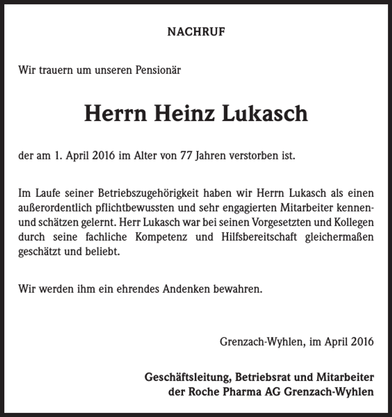 <p>NACHRUF<br />Wir trauern um unseren Pensionär</p><p>Herrn Heinz Lukasch<br />der am 1. April 2016 im Alter von 77 Jahren verstorben ist.<br />Im Laufe seiner Betriebszugehörigkeit haben wir Herrn Lukasch als einen<br />außerordentlich pflichtbewussten und sehr engagierten Mitarbeiter kennenund schätzen gelernt. Herr Lukasch war bei seinen Vorgesetzten und ­Kollegen<br />durch seine fachliche Kompetenz und Hilfsbereitschaft gleichermaßen<br />geschätzt und beliebt.<br />Wir werden ihm ein ehrendes Andenken bewahren.</p><p>Grenzach-Wyhlen, im April 2016<br />Geschäftsleitung, Betriebsrat und Mitarbeiter<br />der Roche Pharma AG Grenzach-Wyhlen</p>