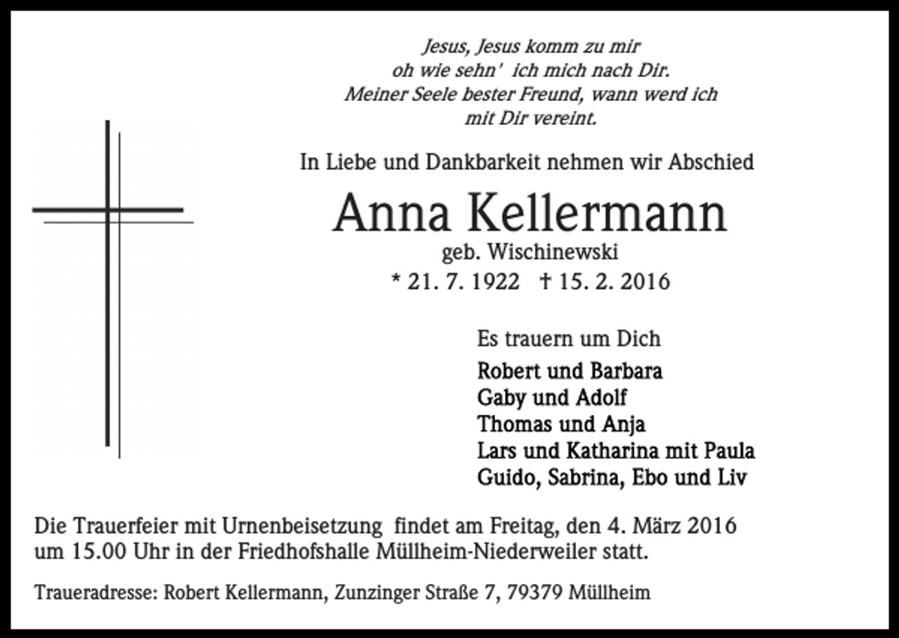 <p>Jesus, Jesus komm zu mir<br />oh wie sehn' ich mich nach Dir.<br />Meiner Seele bester Freund, wann werd ich<br />mit Dir vereint.</p><p>In Liebe und Dankbarkeit nehmen wir Abschied</p><p>Anna Kellermann<br />geb. Wischinewski<br />* 21. 7. 1922 † 15. 2. 2016<br />Es trauern um Dich</p><p>Die Trauerfeier mit Urnenbeisetzung findet am Freitag, den 4. März 2016<br />um 15.00 Uhr in der Friedhofshalle Müllheim-Niederweiler statt.<br />Traueradresse: Robert Kellermann, Zunzinger Straße 7, 79379 Müllheim</p>