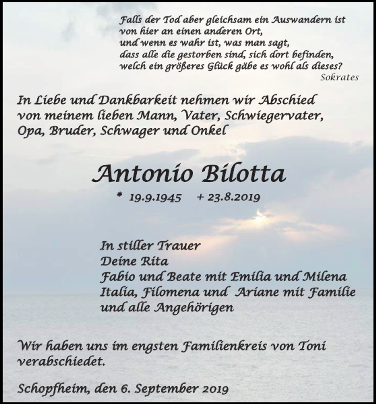 <p>Falls der Tod aber gleichsam ein Auswandern ist<br />von hier an einen anderen Ort,<br />und wenn es wahr ist, was man sagt,<br />dass alle die gestorben sind, sich dort befinden,<br />welch ein größeres Glück gäbe es wohl als dieses?<br />Sokrates</p><p>In Liebe und Dankbarkeit nehmen wir Abschied<br />von meinem lieben Mann, Vater, Schwiegervater,<br />Opa, Bruder, Schwager und Onkel</p><p>Antonio Bilotta<br />* 19.9.1945</p><p>+ 23.8.2019</p><p>In stiller Trauer<br />Deine Rita<br />Fabio und Beate mit Emilia und Milena<br />Italia, Filomena und Ariane mit Familie<br />und alle Angehörigen<br />Wir haben uns im engsten Familienkreis von Toni<br />verabschiedet.<br />Schopfheim, den 6. September 2019</p>