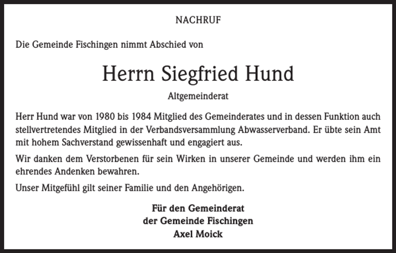<p>NACHRUF<br />Die Gemeinde Fischingen nimmt Abschied von</p><p>Herrn Siegfried Hund<br />Altgemeinderat<br />Herr Hund war von 1980 bis 1984 Mitglied des Gemeinderates und in dessen Funktion auch<br />stellvertretendes Mitglied in der Verbandsversammlung Abwasserverband. Er übte sein Amt<br />mit hohem Sachverstand gewissenhaft und engagiert aus.<br />Wir danken dem Verstorbenen für sein Wirken in unserer Gemeinde und werden ihm ein<br />ehrendes Andenken bewahren.<br />Unser Mitgefühl gilt seiner Familie und den Angehörigen.<br />Für den Gemeinderat<br />der Gemeinde Fischingen<br />Axel Moick</p>