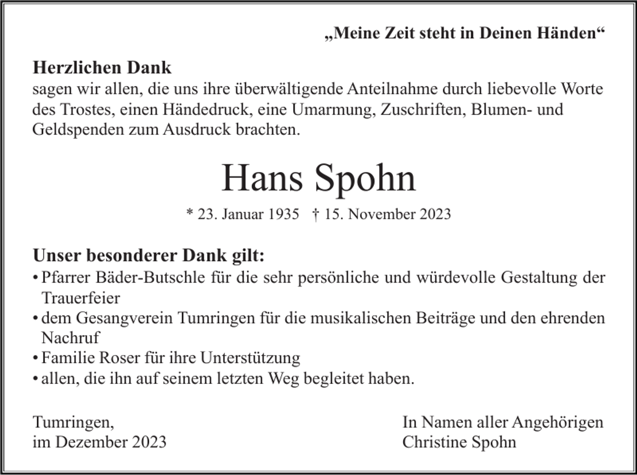 <p>„Meine Zeit steht in Deinen Händen“</p><p>Herzlichen Dank<br />sagen wir allen, die uns ihre überwältigende Anteilnahme durch liebevolle Worte<br />des Trostes, einen Händedruck, eine Umarmung, Zuschriften, Blumen- und<br />Geldspenden zum Ausdruck brachten.</p><p>Hans Spohn<br />* 23. Januar 1935 † 15. November 2023</p><p>Unser besonderer Dank gilt:<br />• Pfarrer Bäder-Butschle für die sehr<br />sehr persönliche<br />persönliche und<br />und würdevolle<br />würdevolleGestaltung<br />Gestaltungder<br />der<br />Trauerfeier<br />Trauerfeier<br />• dem Gesangverein Tumringen für die musikalischen Beiträge und den ehrenden<br />ehrenden<br />Nachruf Nachruf<br />• Familie Roser<br />Roser für<br />für ihre<br />ihre Unterstützung<br />Unterstützung<br />• allen, die<br />die ihn<br />ihn auf<br />auf seinem<br />seinem letzten<br />letztenWeg<br />Wegbegleitet<br />begleitethaben.<br />haben.<br />Tumringen,<br />im Dezember 2023</p><p>In Namen aller Angehörigen<br />Christine Spohn</p>