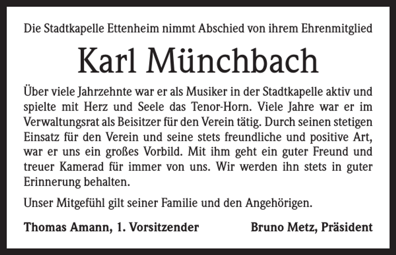 <p>Die Stadtkapelle Ettenheim nimmt Abschied von ihrem Ehrenmitglied</p><p>Karl Münchbach<br />Über viele Jahrzehnte war er als Musiker in der Stadtkapelle aktiv und<br />spielte mit Herz und Seele das Tenor-Horn. Viele Jahre war er im<br />­Verwaltungsrat als Beisitzer für den Verein tätig. Durch seinen ­stetigen<br />Einsatz für den Verein und seine stets freundliche und positive Art,<br />war er uns ein großes Vorbild. Mit ihm geht ein guter Freund und<br />treuer Kamerad für immer von uns. Wir werden ihn stets in guter<br />­Erinnerung behalten.<br />Unser Mitgefühl gilt seiner Familie und den Angehörigen.<br />Thomas Amann, 1. Vorsitzender</p><p>Bruno Metz, Präsident</p>