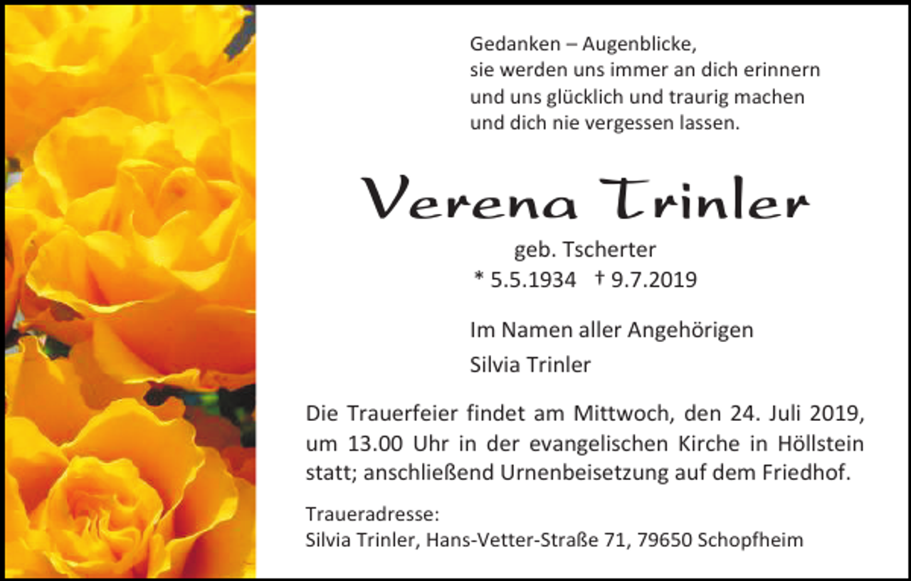 <p>Gedanken – Augenblicke,<br />sie werden uns immer an dich erinnern<br />und uns glücklich und traurig machen<br />und dich nie vergessen lassen.</p><p>Verena Trinler<br />geb. Tscherter<br />* 5.5.1934 † 9.7.2019<br />Im Namen aller Angehörigen<br />Silvia Trinler<br />Die Trauerfeier findet am Mittwoch, den 24. Juli 2019,<br />um 13.00 Uhr in der evangelischen Kirche in Höllstein<br />statt; anschließend Urnenbeisetzung auf dem Friedhof.<br />Traueradresse:<br />Silvia Trinler, Hans-Vetter-Straße 71, 79650 Schopfheim</p>