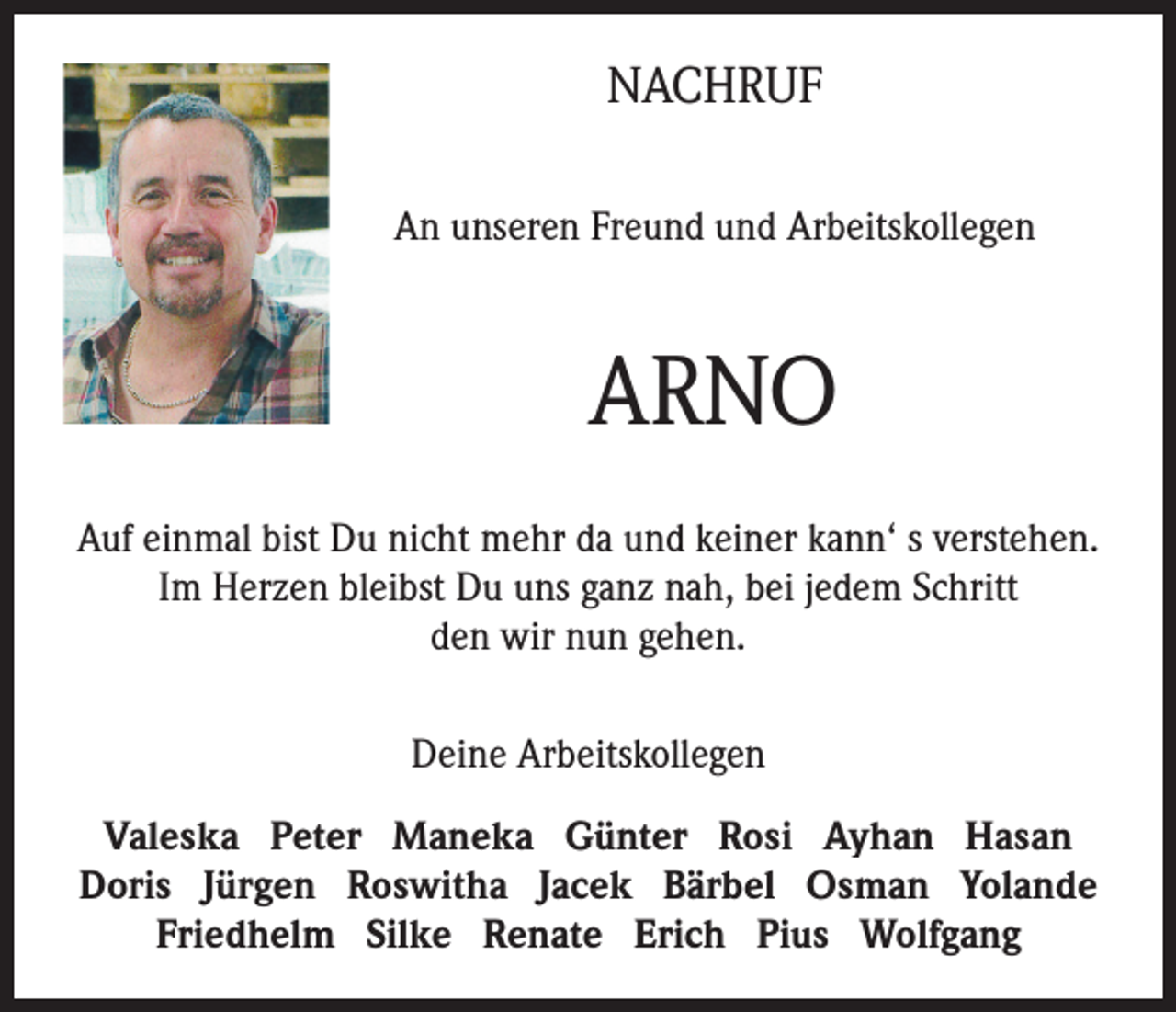 <p>NACHRUF<br />An unseren Freund und Arbeitskollegen</p><p>ARNO<br />Auf einmal bist Du nicht mehr da und keiner kann‘ s verstehen.<br />Im Herzen bleibst Du uns ganz nah, bei jedem Schritt<br />den wir nun gehen.<br />Deine Arbeitskollegen<br />Valeska Peter Maneka Günter Rosi Ayhan Hasan<br />Doris Jürgen Roswitha Jacek Bärbel Osman Yolande<br />Friedhelm Silke Renate Erich Pius Wolfgang</p>