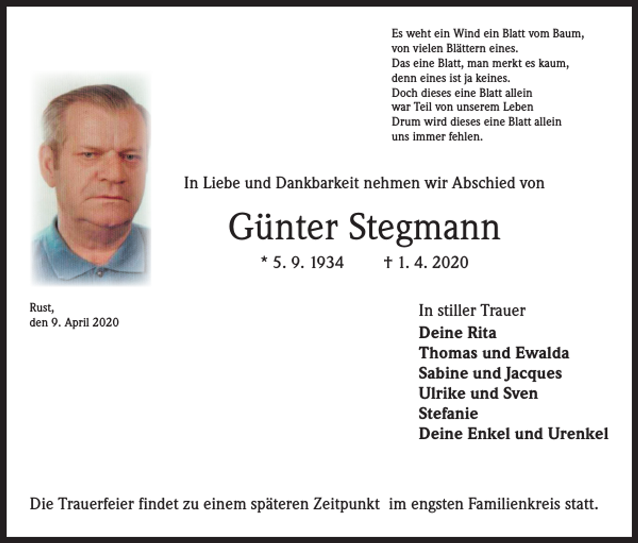 <p>Es weht ein Wind ein Blatt vom Baum,<br />von vielen Blättern eines.<br />Das eine Blatt, man merkt es kaum,<br />denn eines ist ja keines.<br />Doch dieses eine Blatt allein<br />war Teil von unserem Leben<br />Drum wird dieses eine Blatt allein<br />uns immer fehlen.</p><p>In Liebe und Dankbarkeit nehmen wir Abschied von</p><p>Günter Stegmann<br />* 5. 9. 1934<br />Rust,<br />den 9. April 2020</p><p>† 1. 4. 2020<br />In stiller Trauer<br />Deine Rita<br />Thomas und Ewalda<br />Sabine und Jacques<br />Ulrike und Sven<br />Stefanie<br />Deine Enkel und Urenkel</p><p>Die Trauerfeier findet zu einem späteren Zeitpunkt im engsten Familienkreis statt.</p>