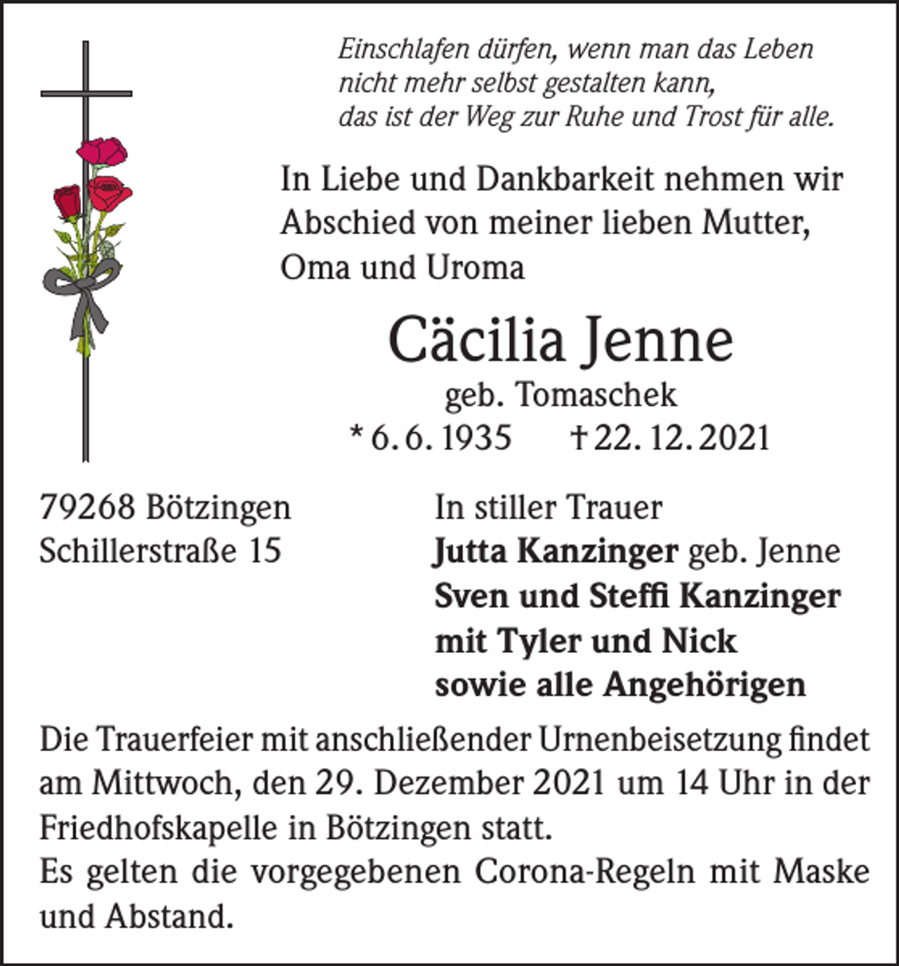 <p>Einschlafen dürfen, wenn man das Leben<br />nicht mehr selbst gestalten kann,<br />das ist der Weg zur Ruhe und Trost für alle.</p><p>In Liebe und Dankbarkeit nehmen wir<br />Abschied von meiner lieben Mutter,<br />Oma und Uroma</p><p>Cäcilia Jenne</p><p>geb. Tomaschek<br />* 6. 6. 1935<br />† 22. 12. 2021<br />79268 Bötzingen<br />In stiller Trauer<br />Schillerstraße 15<br />Jutta Kanzinger geb. Jenne</p><p>Sven und Steffi Kanzinger</p><p>mit Tyler und Nick</p><p>sowie alle Angehörigen<br />Die Trauerfeier mit anschließender Urnenbeisetzung findet<br />am Mittwoch, den 29. Dezember 2021 um 14 Uhr in der<br />Friedhofskapelle in Bötzingen statt.<br />Es gelten die vorgegebenen Corona-Regeln mit Maske<br />und Abstand.</p>