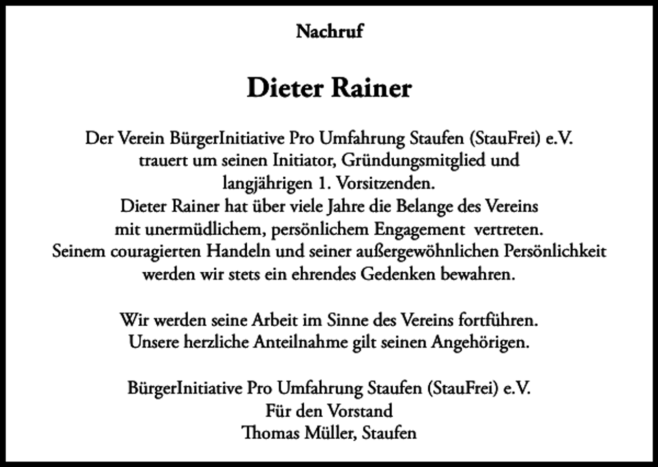 <p>Nachruf</p><p>Dieter Rainer<br />Der Verein BürgerInitiative Pro Umfahrung Staufen (StauFrei) e.V.<br />trauert um seinen Initiator, Gründungsmitglied und<br />langjährigen 1. Vorsitzenden.<br />Dieter Rainer hat über viele Jahre die Belange des Vereins<br />mit unermüdlichem, persönlichem Engagement vertreten.<br />Seinem couragierten Handeln und seiner außergewöhnlichen Persönlichkeit<br />werden wir stets ein ehrendes Gedenken bewahren.<br />Wir werden seine Arbeit im Sinne des Vereins fortführen.<br />Unsere herzliche Anteilnahme gilt seinen Angehörigen.<br />BürgerInitiative Pro Umfahrung Staufen (StauFrei) e.V.<br />Für den Vorstand<br />Thomas Müller, Staufen</p>
