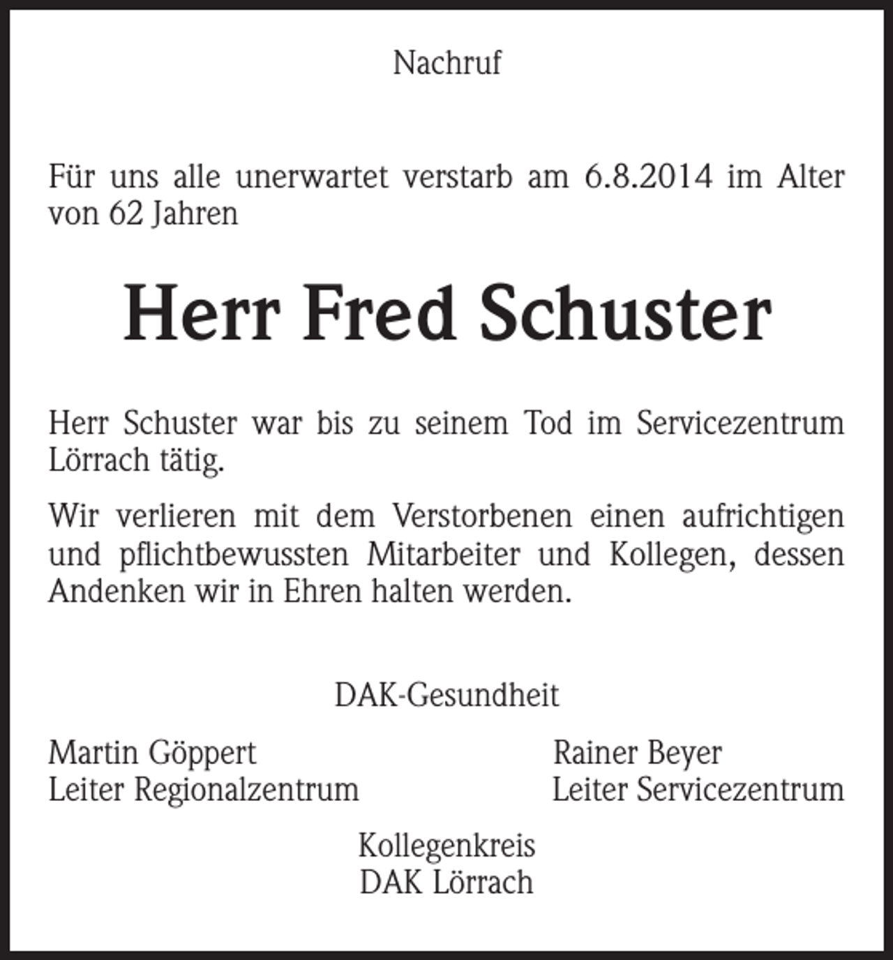 <p>Nachruf<br />Für uns alle unerwartet verstarb am 6.8.2014 im Alter<br />von 62 Jahren</p><p>Herr Fred Schuster<br />Herr Schuster war bis zu seinem Tod im Servicezentrum<br />Lörrach tätig.<br />Wir verlieren mit dem Verstorbenen einen aufrichtigen<br />und pflichtbewussten Mitarbeiter und Kollegen, dessen<br />Andenken wir in Ehren halten werden.<br />DAK-Gesundheit<br />Martin Göppert<br />Leiter Regionalzentrum<br />Kollegenkreis<br />DAK Lörrach</p><p>Rainer Beyer<br />Leiter Servicezentrum</p>