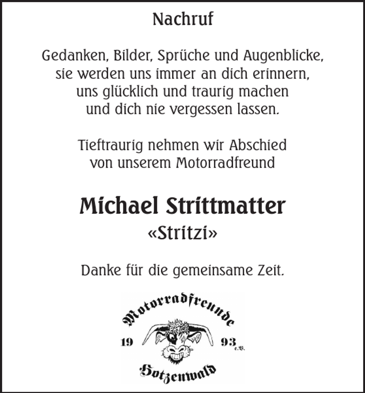 <p>Nachruf<br />Gedanken, Bilder, Sprüche und Augenblicke,<br />sie werden uns immer an dich erinnern,<br />uns glücklich und traurig machen<br />und dich nie vergessen lassen.<br />Tieftraurig nehmen wir Abschied<br />von unserem Motorradfreund</p><p>Michael Strittmatter<br />«Stritzi»<br />Danke für die gemeinsame Zeit.</p>