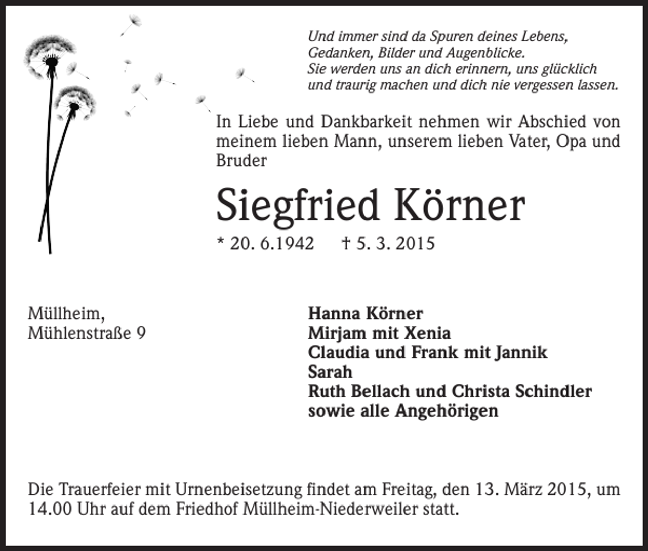 <p>Und immer sind da Spuren deines Lebens,<br />Gedanken, Bilder und Augenblicke.<br />Sie werden uns an dich erinnern, uns glücklich<br />und traurig machen und dich nie vergessen lassen.</p><p>In Liebe und Dankbarkeit nehmen wir Abschied von<br />meinem lieben Mann, unserem lieben Vater, Opa und<br />Bruder</p><p>Siegfried Körner<br />* 20. 6.1942 † 5. 3. 2015</p><p>Müllheim,<br />Mühlenstraße 9</p><p>Hanna Körner<br />Mirjam mit Xenia<br />Claudia und Frank mit Jannik<br />Sarah<br />Ruth Bellach und Christa Schindler<br />sowie alle Angehörigen</p><p>Die Trauerfeier mit Urnenbeisetzung findet am Freitag, den 13. März 2015, um<br />14.00 Uhr auf dem Friedhof Müllheim-Niederweiler statt.</p>