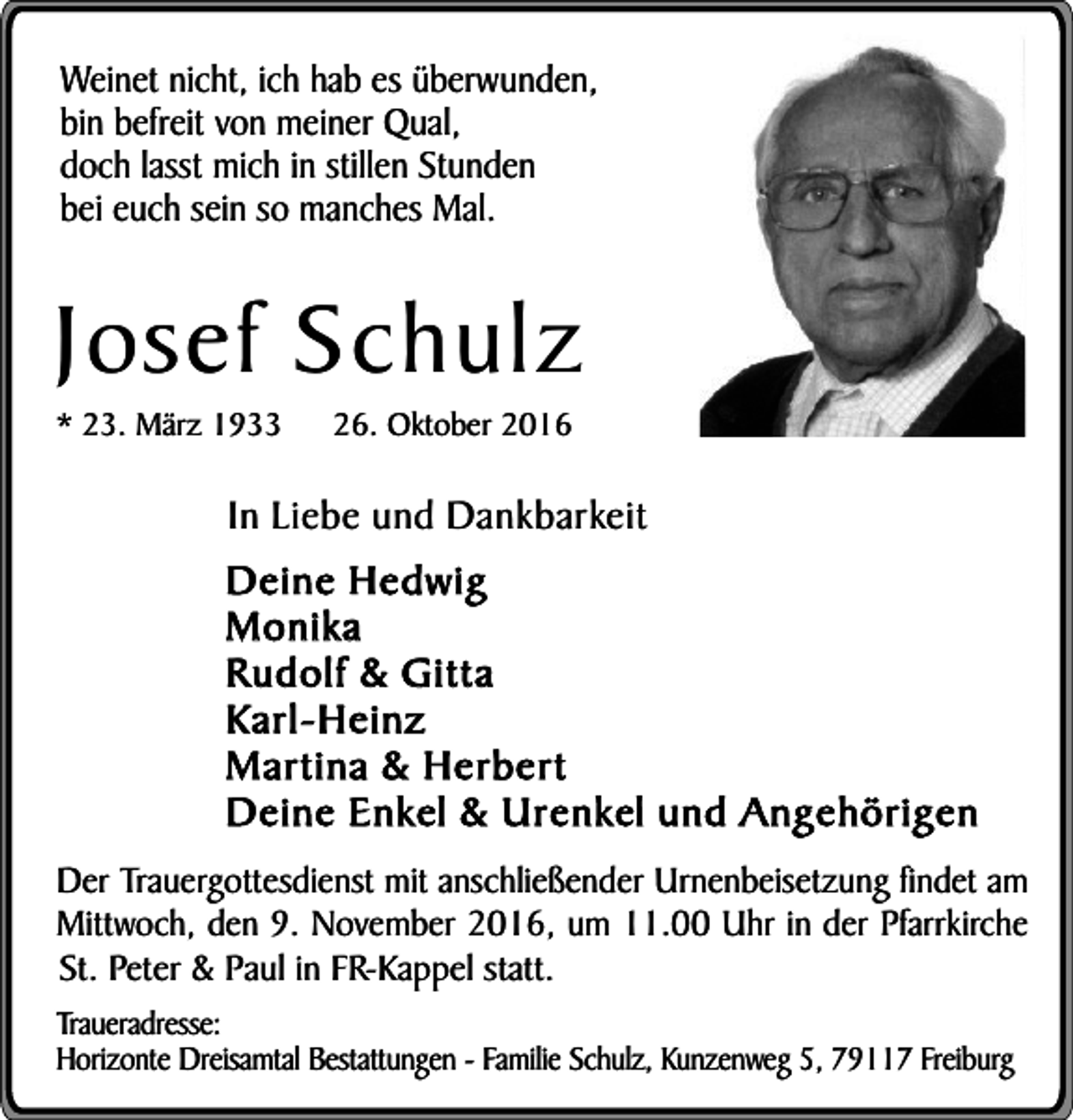 <p>Weinet nicht, ich hab es überwunden,<br />bin befreit von meiner Qual,<br />doch lasst mich in stillen Stunden<br />bei euch sein so manches Mal.</p><p>Josef Schulz<br />* 23. März 1933</p><p>26. Oktober 2016</p><p>In Liebe und Dankbarkeit<br />Deine Hedwig<br />Monika<br />Rudolf &amp; Gitta<br />Karl-Heinz<br />Martina &amp; Herbert<br />Deine Enkel &amp; Urenkel und Angehörigen<br />Der Trauergottesdienst mit anschließender Urnenbeisetzung findet am<br />Mittwoch, den 9. November 2016, um 11.00 Uhr in der Pfarrkirche<br />St. Peter &amp; Paul in FR-Kappel statt.<br />Traueradresse:<br />Horizonte Dreisamtal Bestattungen - Familie Schulz, Kunzenweg 5, 79117 Freiburg</p>