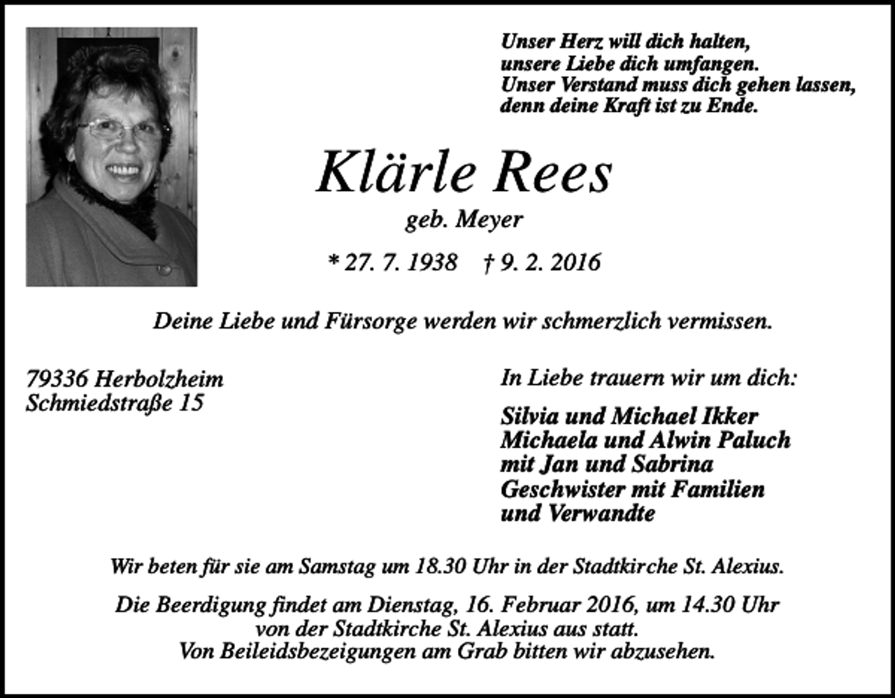<p>Unser Herz will dich halten,<br />unsere Liebe dich umfangen.<br />Unser Verstand muss dich gehen lassen,<br />denn deine Kraft ist zu Ende.</p><p>Klärle Rees<br />geb. Meyer<br />* 27. 7. 1938</p><p>† 9. 2. 2016</p><p>Deine Liebe und Fürsorge werden wir schmerzlich vermissen.<br />79336 Herbolzheim<br />Schmiedstraße 15</p><p>In Liebe trauern wir um dich:<br />Silvia und Michael Ikker<br />Michaela und Alwin Paluch<br />mit Jan und Sabrina<br />Geschwister mit Familien<br />und Verwandte</p><p>Wir beten für sie am Samstag um 18.30 Uhr in der Stadtkirche St. Alexius.</p><p>Die Beerdigung findet am Dienstag, 16. Februar 2016, um 14.30 Uhr<br />von der Stadtkirche St. Alexius aus statt.<br />Von Beileidsbezeigungen am Grab bitten wir abzusehen.</p>
