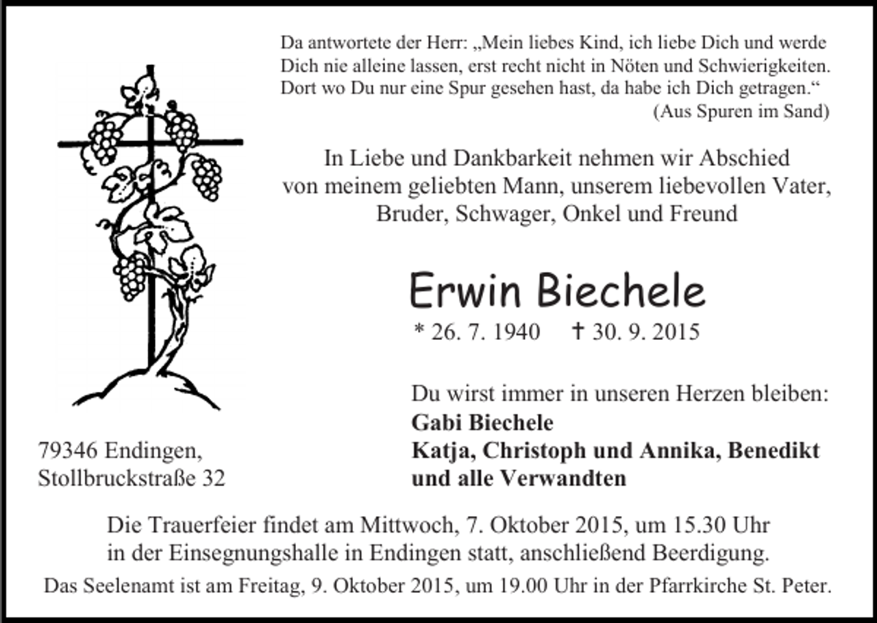 <p>Da antwortete der Herr: „Mein liebes Kind, ich liebe Dich und werde<br />Dich nie alleine lassen, erst recht nicht in Nöten und Schwierigkeiten.<br />Dort wo Du nur eine Spur gesehen hast, da habe ich Dich getragen.“<br />(Aus Spuren im Sand)</p><p>In Liebe und Dankbarkeit nehmen wir Abschied<br />von meinem geliebten Mann, unserem liebevollen Vater,<br />Bruder, Schwager, Onkel und Freund</p><p>Erwin Biechele<br />* 26. 7. 1940</p><p>79346 Endingen,<br />Stollbruckstraße 32</p><p> 30. 9. 2015</p><p>Du wirst immer in unseren Herzen bleiben:<br />Gabi Biechele<br />Katja, Christoph und Annika, Benedikt<br />und alle Verwandten</p><p>Die Trauerfeier findet am Mittwoch, 7. Oktober 2015, um 15.30 Uhr<br />in der Einsegnungshalle in Endingen statt, anschließend Beerdigung.<br />Das Seelenamt ist am Freitag, 9. Oktober 2015, um 19.00 Uhr in der Pfarrkirche St. Peter.</p>