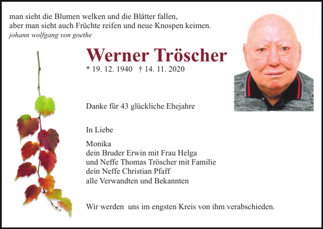 <p>man sieht die Blumen welken und die Blätter fallen,<br />aber man sieht auch Früchte reifen und neue Knospen keimen.<br />johann wolfgang von goethe</p><p>Werner Tröscher<br />* 19. 12. 1940 † 14. 11. 2020</p><p>Danke für 43 glückliche Ehejahre<br />In Liebe<br />Monika<br />dein Bruder Erwin mit Frau Helga<br />und Neffe Thomas Tröscher mit Familie<br />dein Neffe Christian Pfaff<br />alle Verwandten und Bekannten<br />Wir werden uns im engsten Kreis von ihm verabschieden.</p>