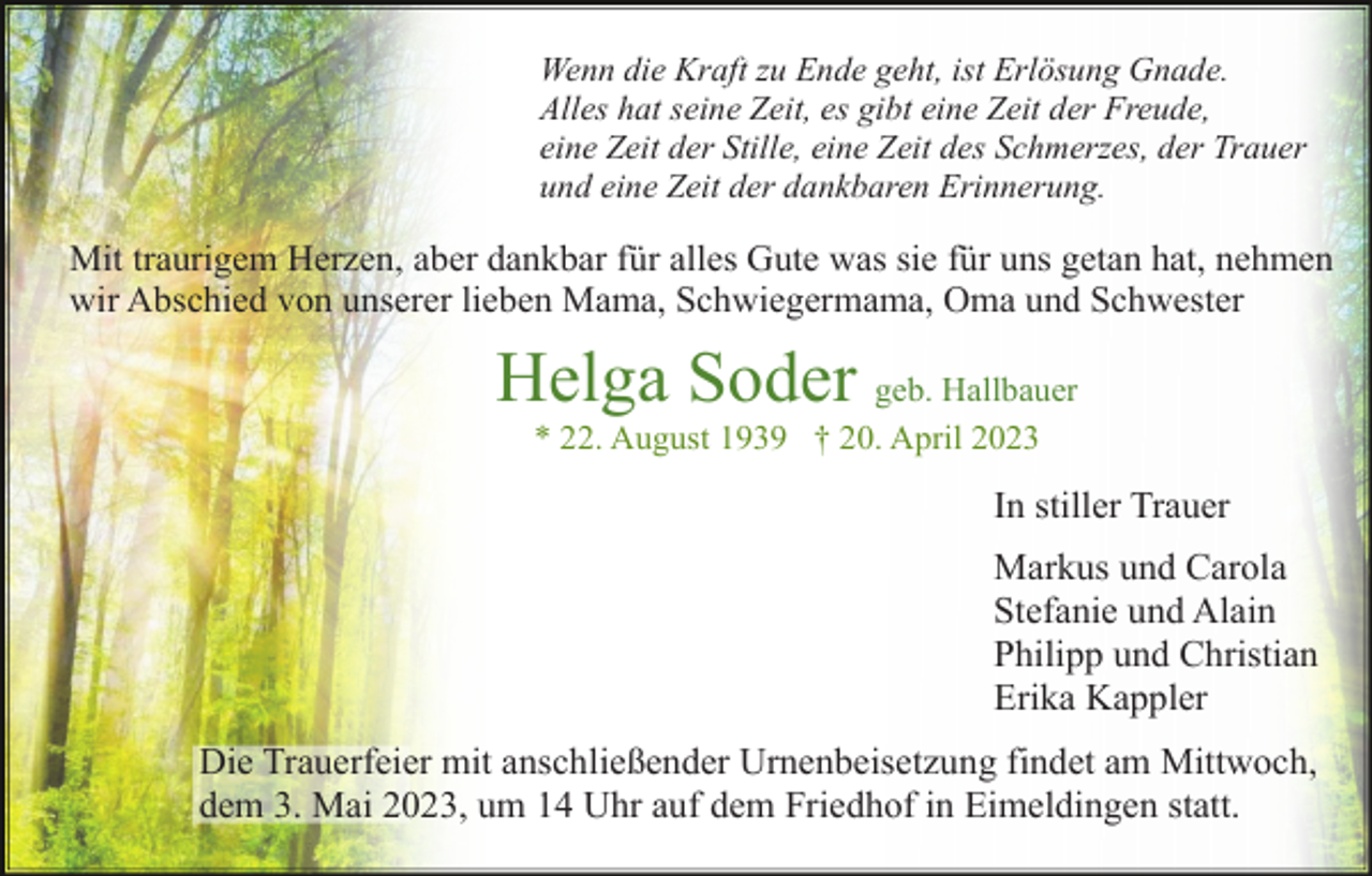 <p>Wenn die Kraft zu Ende geht, ist Erlösung Gnade.<br />Alles hat seine Zeit, es gibt eine Zeit der Freude,<br />eine Zeit der Stille, eine Zeit des Schmerzes, der Trauer<br />und eine Zeit der dankbaren Erinnerung.</p><p>Mit traurigem Herzen, aber dankbar für alles Gute was sie für uns getan hat, nehmen<br />wir Abschied von unserer lieben Mama, Schwiegermama, Oma und Schwester</p><p>Helga Soder geb. Hallbauer<br />* 22. August 1939 † 20. April 2023</p><p>In stiller Trauer<br />Markus und Carola<br />Stefanie und Alain<br />Philipp und Christian<br />Erika Kappler<br />Die Trauerfeier mit anschließender Urnenbeisetzung findet am Mittwoch,<br />dem 3. Mai 2023, um 14 Uhr auf dem Friedhof in Eimeldingen statt.</p>