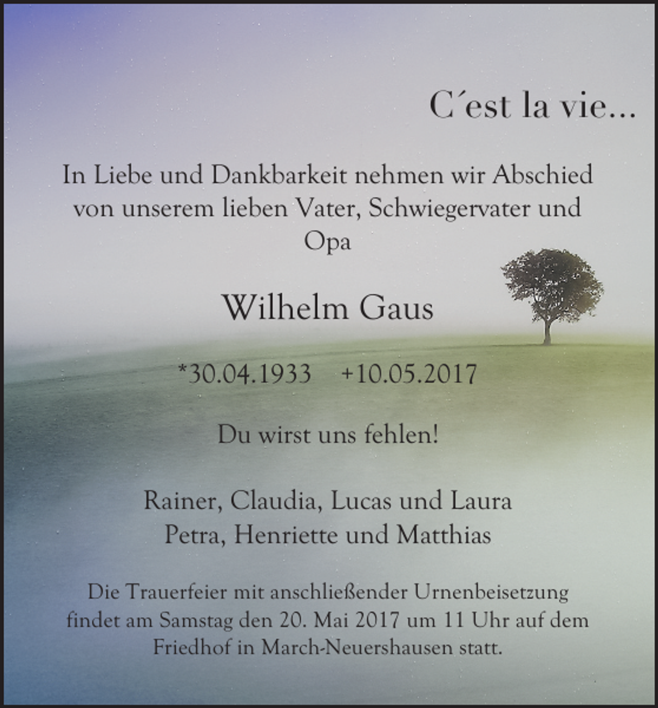 <p>C´est la vie...<br />In Liebe und Dankbarkeit nehmen wir Abschied<br />von unserem lieben Vater, Schwiegervater und<br />Opa</p><p>Wilhelm Gaus<br />*30.04.1933</p><p>+10.05.2017</p><p>Du wirst uns fehlen!<br />Rainer, Claudia, Lucas und Laura<br />Petra, Henriette und Matthias<br />Die Trauerfeier mit anschließender Urnenbeisetzung<br />findet am Samstag den 20. Mai 2017 um 11 Uhr auf dem<br />Friedhof in March-Neuershausen statt.</p>