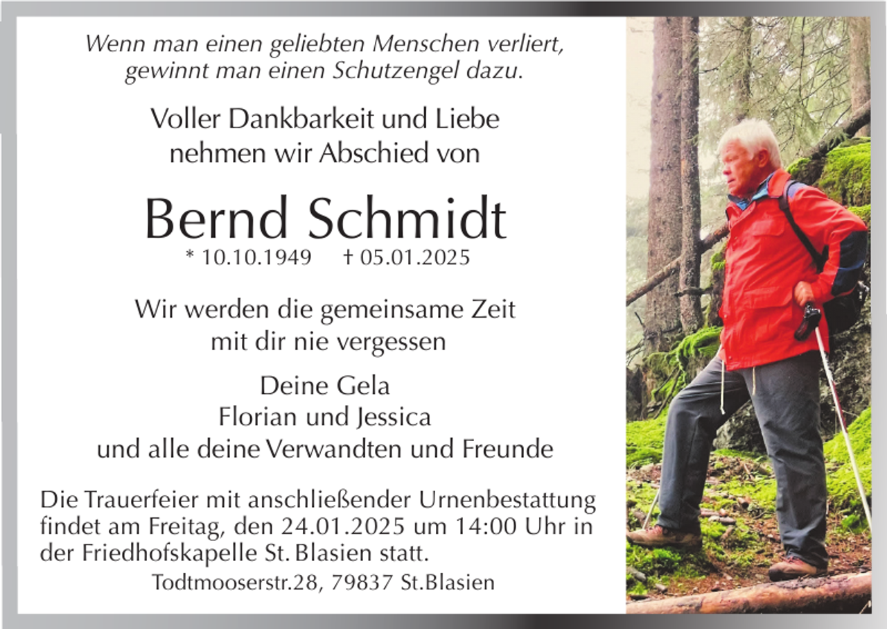<p>Wenn man einen geliebten Menschen verliert,<br />gewinnt man einen Schutzengel dazu.</p><p>Voller Dankbarkeit und Liebe<br />nehmen wir Abschied von</p><p>Bernd Schmidt<br />* 10.10.1949</p><p>† 05.01.2025</p><p>Wir werden die gemeinsame Zeit<br />mit dir nie vergessen<br />Deine Gela<br />Florian und Jessica<br />und alle deine Verwandten und Freunde<br />Die Trauerfeier mit anschließender Urnenbestattung<br />findet am Freitag, den 24.01.2025 um 14:00 Uhr in<br />der Friedhofskapelle St. Blasien statt.<br />Todtmooserstr.28, 79837 St.Blasien</p>