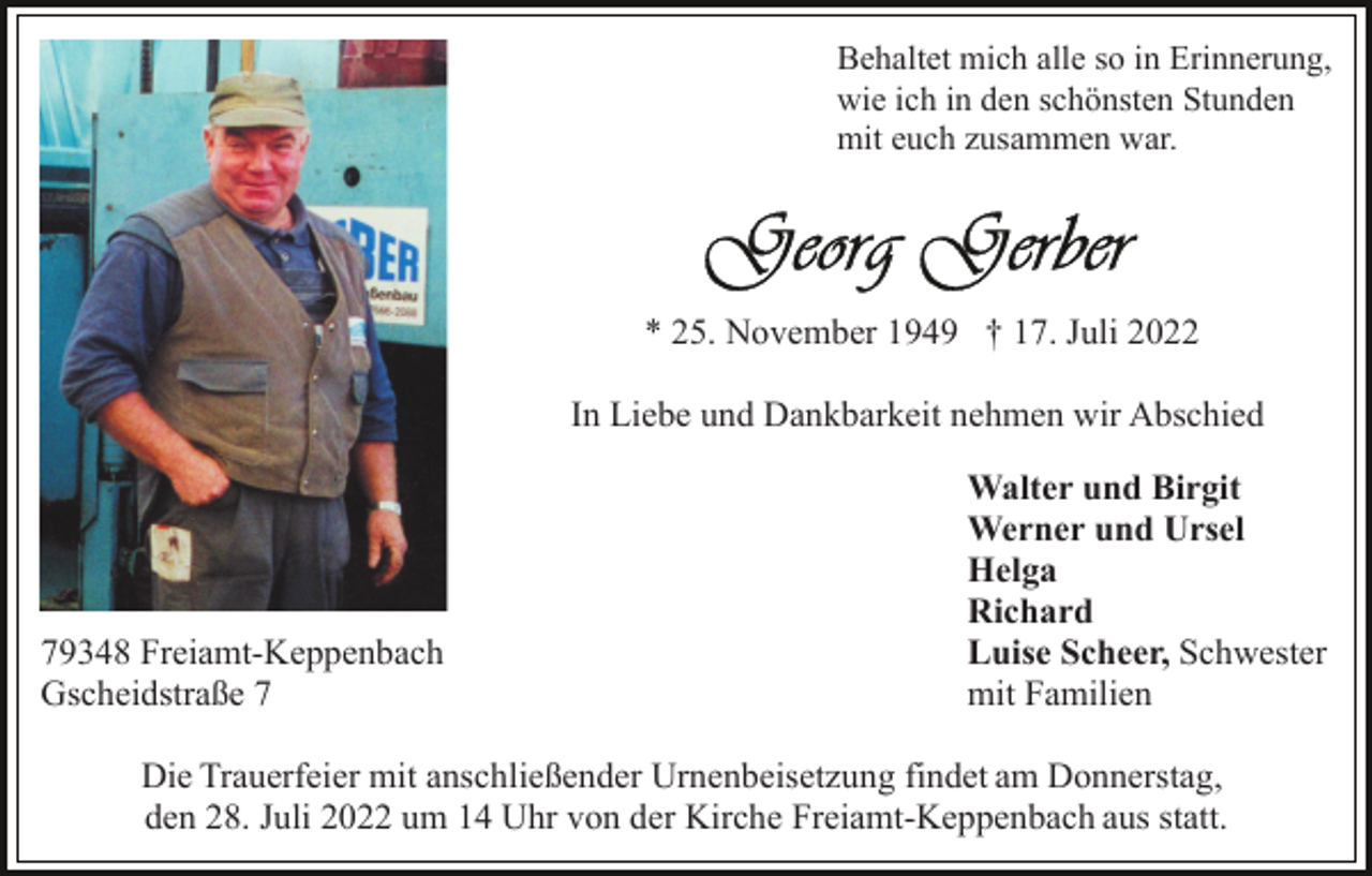 <p>Behaltet mich alle so in Erinnerung,<br />wie ich in den schönsten Stunden<br />mit euch zusammen war.</p><p>* 25. November 1949 † 17. Juli 2022<br />In Liebe und Dankbarkeit nehmen wir Abschied</p><p>79348 Freiamt-Keppenbach<br />Gscheidstraße 7</p><p>Walter und Birgit<br />Werner und Ursel<br />Helga<br />Richard<br />Luise Scheer, Schwester<br />mit Familien</p><p>Die Trauerfeier mit anschließender Urnenbeisetzung findet am Donnerstag,<br />den 28. Juli 2022 um 14 Uhr von der Kirche Freiamt-Keppenbach aus statt.</p>