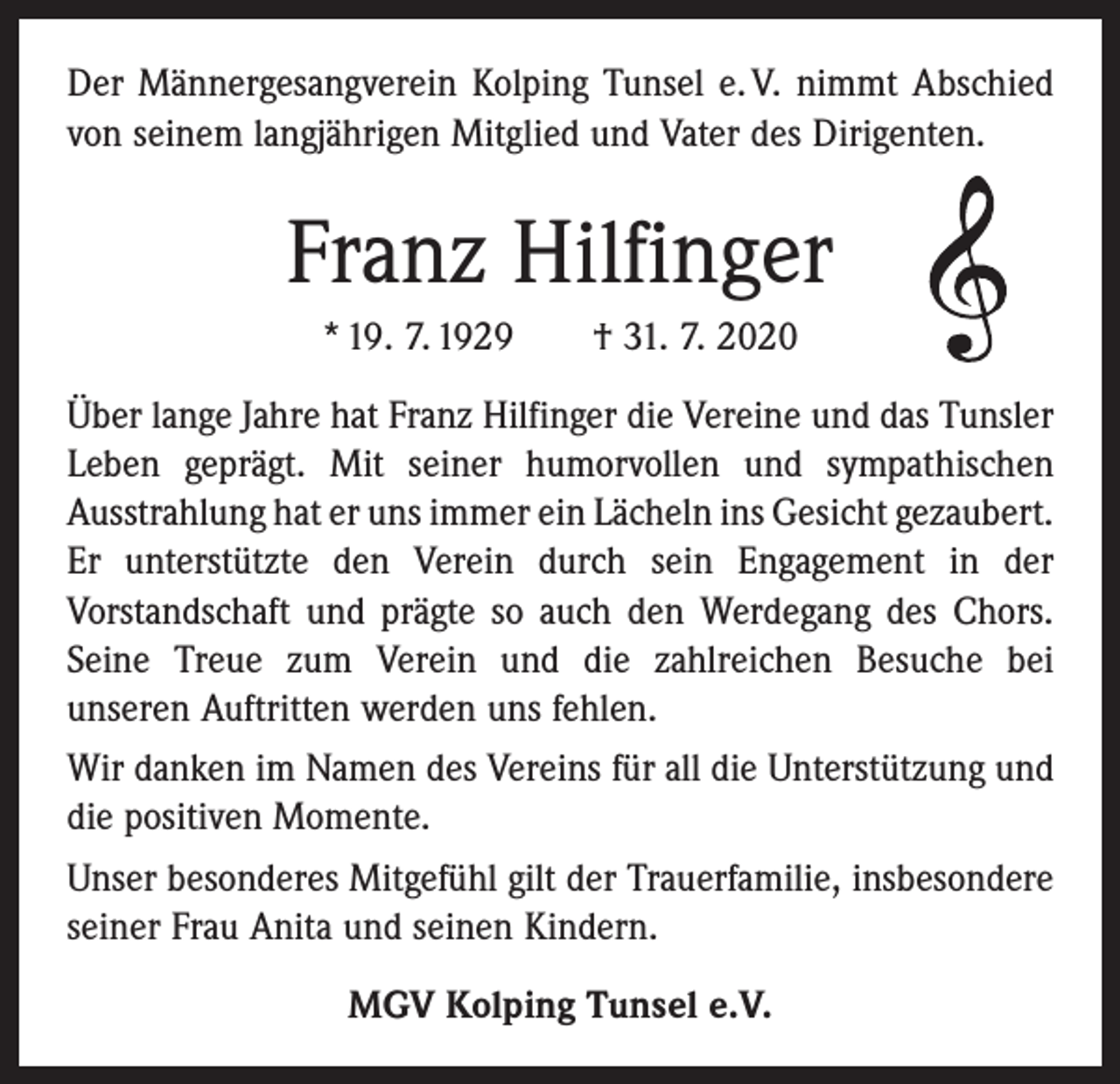 <p>Der Männergesangverein Kolping Tunsel e. V. nimmt Abschied<br />von seinem langjährigen Mitglied und Vater des Dirigenten.</p><p>Franz Hilfinger<br />* 19. 7. 1929 † 31. 7. 2020<br />Über lange Jahre hat Franz Hilfinger die Vereine und das Tunsler<br />Leben geprägt. Mit seiner humorvollen und sympathischen<br />­Ausstrahlung hat er uns immer ein Lächeln ins Gesicht ­gezaubert.<br />Er unterstützte den Verein durch sein Engagement in der<br />­Vorstandschaft und prägte so auch den Werdegang des Chors.<br />Seine Treue zum Verein und die zahlreichen Besuche bei<br />­unseren Auftritten werden uns fehlen.<br />Wir danken im Namen des Vereins für all die Unterstützung und<br />die positiven Momente.<br />Unser besonderes Mitgefühl gilt der Trauerfamilie, insbesondere<br />seiner Frau Anita und seinen Kindern.<br />MGV Kolping Tunsel e.V.</p>