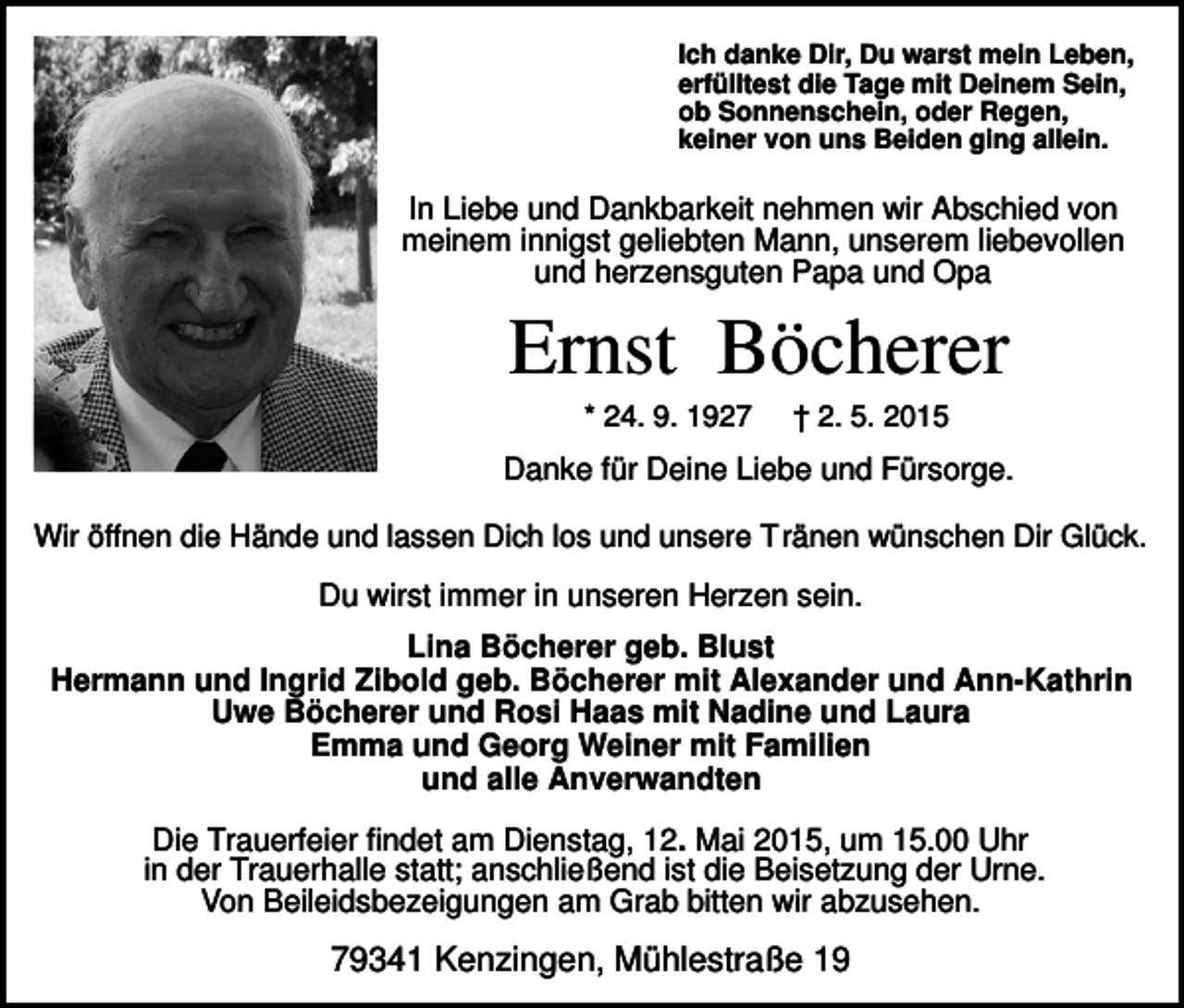 <p>Ich danke Dir, Du warst mein Leben,<br />erfülltest die Tage mit Deinem Sein,<br />ob Sonnenschein, oder Regen,<br />keiner von uns Beiden ging allein.</p><p>In Liebe und Dankbarkeit nehmen wir Abschied von<br />meinem innigst geliebten Mann, unserem liebevollen<br />und herzensguten Papa und Opa</p><p>Ernst Böcherer<br />* 24. 9. 1927</p><p>† 2. 5. 2015</p><p>Danke für Deine Liebe und Fürsorge.<br />Wir öffnen die Hände und lassen Dich los und unsere T ränen wünschen Dir Glück.</p><p>Du wirst immer in unseren Herzen sein.<br />Lina Böcherer geb. Blust<br />Hermann und Ingrid Zibold geb. Böcherer mit Alexander und Ann-Kathrin<br />Uwe Böcherer und Rosi Haas mit Nadine und Laura<br />Emma und Georg Weiner mit Familien<br />und alle Anverwandten<br />Die Trauerfeier findet am Dienstag, 12. Mai 2015, um 15.00 Uhr<br />in der Trauerhalle statt; anschließend ist die Beisetzung der Urne.<br />Von Beileidsbezeigungen am Grab bitten wir abzusehen.</p><p>79341 Kenzingen, Mühlestraße 19</p>