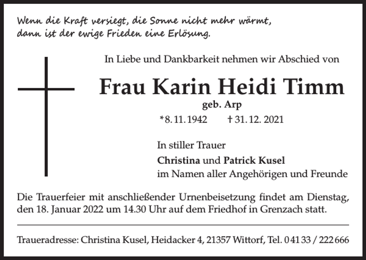 <p>Wenn die Kraft versiegt, die Sonne nicht mehr wärmt,<br />dann ist der ewige Frieden eine Erlösung.<br />In Liebe und Dankbarkeit nehmen wir Abschied von</p><p>Frau Karin Heidi Timm<br />geb. Arp<br />* 8. 11. 1942 † 31. 12. 2021</p><p>In stiller Trauer<br />Christina und Patrick Kusel<br />im Namen aller Angehörigen und Freunde<br />Die Trauerfeier mit anschließender Urnenbeisetzung findet am Dienstag,<br />den 18. Januar 2022 um 14.30 Uhr auf dem Friedhof in Grenzach statt.<br />Traueradresse: Christina Kusel, Heidacker 4, 21357 Wittorf, Tel. 0 41 33 / 222 666</p>