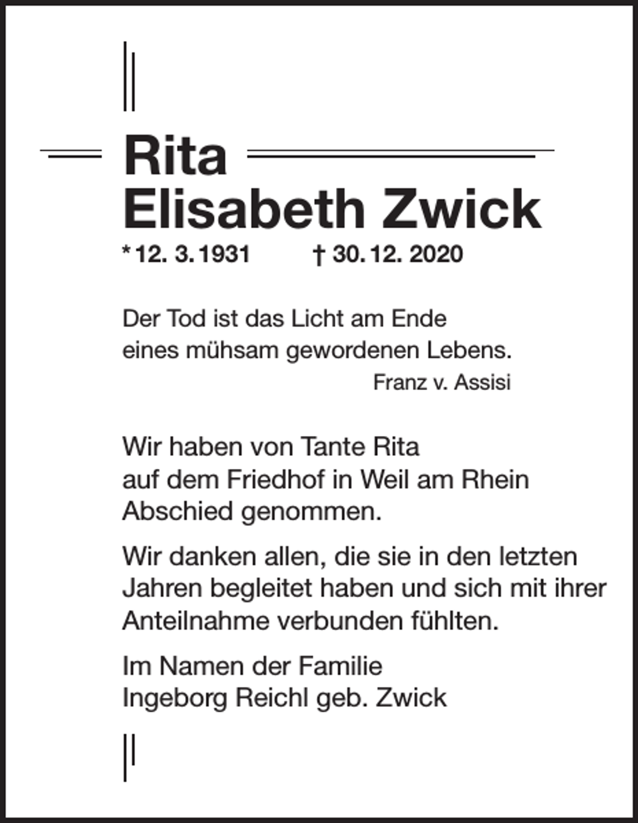 <p>Rita<br />Elisabeth Zwick</p><p>* 12. 3. 1931</p><p>† 30. 12. 2020</p><p>Der Tod ist das Licht am Ende<br />eines mühsam gewordenen Lebens.</p><p>Franz v. Assisi<br />Wir haben von Tante Rita<br />auf dem Friedhof in Weil am Rhein<br />Abschied genommen.<br />Wir danken allen, die sie in den letzten<br />Jahren begleitet haben und sich mit ihrer<br />Anteilnahme verbunden fühlten.<br />Im Namen der Familie<br />Ingeborg Reichl geb. Zwick</p>