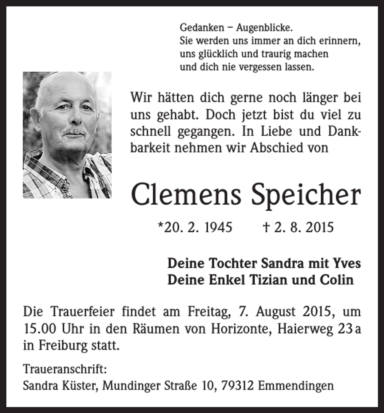 <p>Gedanken – Augenblicke.<br />Sie werden uns immer an dich erinnern,<br />uns glücklich und traurig machen<br />und dich nie vergessen lassen.</p><p>Wir hätten dich gerne noch länger bei<br />uns gehabt. Doch jetzt bist du viel zu<br />schnell gegangen. In Liebe und Dank­<br />barkeit ­nehmen wir Abschied von</p><p>Clemens Speicher<br />*20. 2. 1945 † 2. 8. 2015<br />Deine Tochter Sandra mit Yves<br />Deine Enkel Tizian und Colin<br />Die Trauerfeier findet am Freitag, 7. August 2015, um<br />15.00 Uhr in den Räumen von Horizonte, Haierweg 23 a<br />in Freiburg statt.<br />Traueranschrift:<br />Sandra Küster, Mundinger Straße 10, 79312 Emmendingen</p>