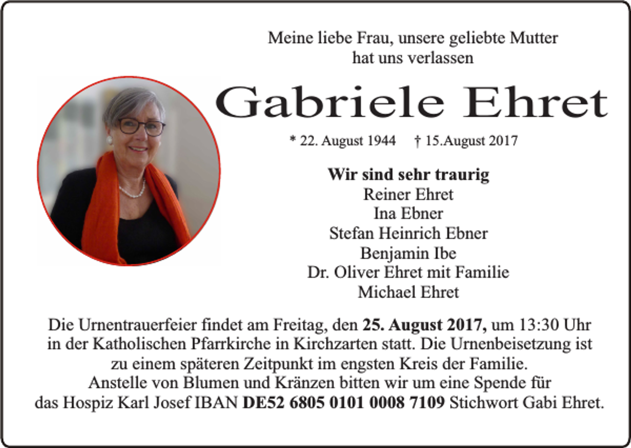 <p>Meine liebe Frau, unsere geliebte Mutter<br />hat uns verlassen</p><p>Gabriele Ehret<br />* 22. August 1944</p><p>† 15.August 2017</p><p>Wir sind sehr traurig<br />Reiner Ehret<br />Ina Ebner<br />Stefan Heinrich Ebner<br />Benjamin Ibe<br />Dr. Oliver Ehret mit Familie<br />Michael Ehret<br />Die Urnentrauerfeier findet am Freitag, den 25. August 2017, um 13:30 Uhr<br />in der Katholischen Pfarrkirche in Kirchzarten statt. Die Urnenbeisetzung ist<br />zu einem späteren Zeitpunkt im engsten Kreis der Familie.<br />Anstelle von Blumen und Kränzen bitten wir um eine Spende für<br />das Hospiz Karl Josef IBAN DE52 6805 0101 0008 7109 Stichwort Gabi Ehret.</p>