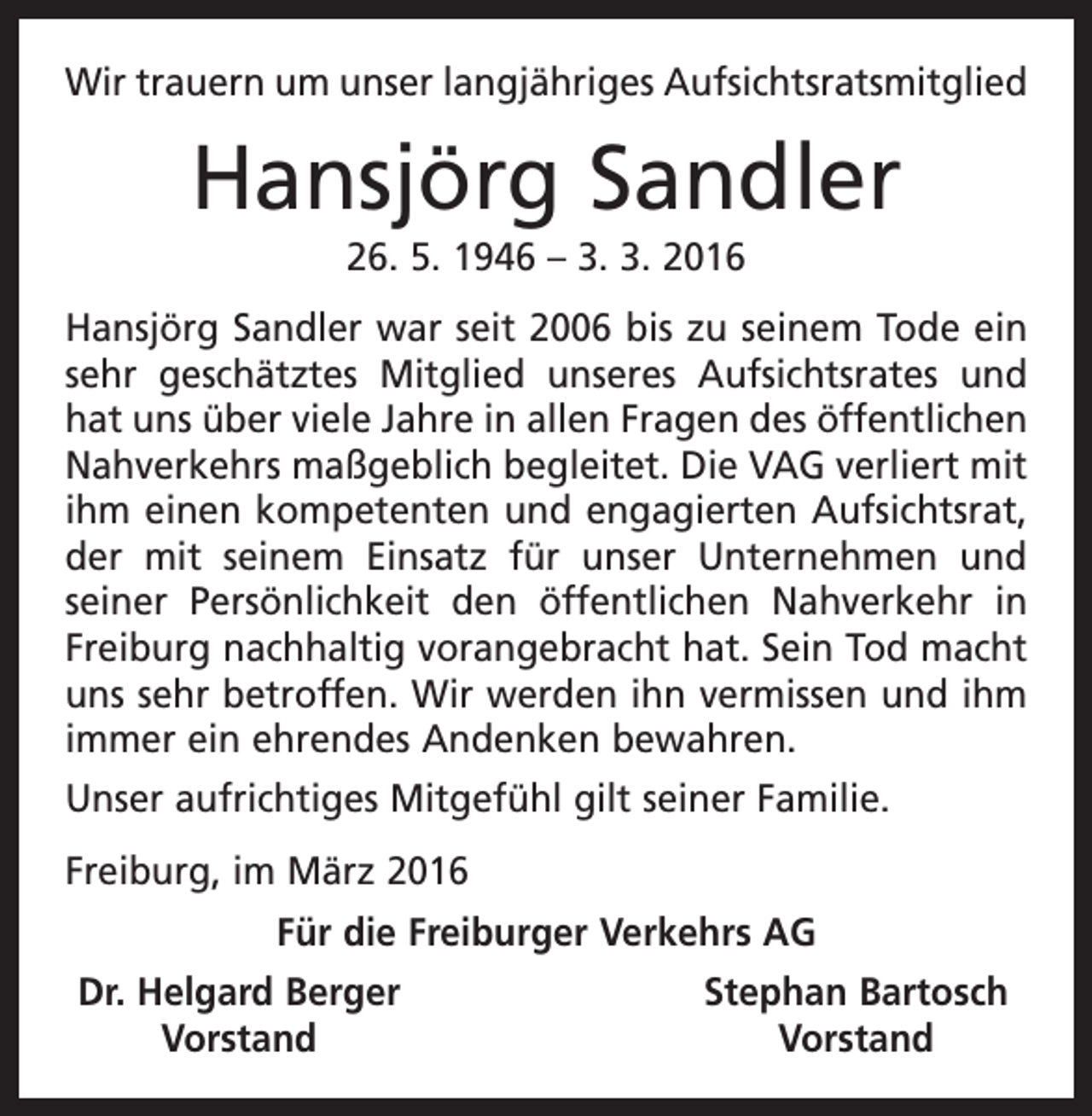 <p>Wir trauern um unser langjähriges Aufsichtsratsmitglied</p><p>Hansjörg Sandler<br />26. 5. 1946 – 3. 3. 2016<br />Hansjörg Sandler war seit 2006 bis zu seinem Tode ein<br />sehr geschätztes Mitglied unseres Aufsichtsrates und<br />hat uns über viele Jahre in allen Fragen des öffentlichen<br />Nahverkehrs maßgeblich begleitet. Die VAG verliert mit<br />ihm einen kompetenten und engagierten Aufsichtsrat,<br />der mit seinem Einsatz für unser Unternehmen und<br />seiner Persönlichkeit den öffentlichen Nahverkehr in<br />­<br />Freiburg nachhaltig vorangebracht hat. Sein Tod macht<br />uns sehr betroffen. Wir werden ihn vermissen und ihm<br />immer ein ehrendes Andenken bewahren.<br />Unser aufrichtiges Mitgefühl gilt seiner Familie.<br />Freiburg, im März 2016<br />Für die Freiburger Verkehrs AG<br />Dr. Helgard Berger<br />Vorstand</p><p>Stephan Bartosch<br />Vorstand</p>