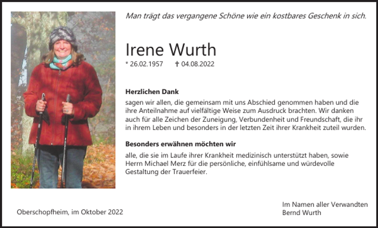 <p>Man trägt das vergangene Schöne wie ein kostbares Geschenk in sich.</p><p>Irene Wurth<br />* 26.02.1957</p><p>✟ 04.08.2022</p><p>Herzlichen Dank<br />sagen wir allen, die gemeinsam mit uns Abschied genommen haben und die<br />ihre Anteilnahme auf vielfältige Weise zum Ausdruck brachten. Wir danken<br />auch für alle Zeichen der Zuneigung, Verbundenheit und Freundschaft, die ihr<br />in ihrem Leben und besonders in der letzten Zeit ihrer Krankheit zuteil wurden.<br />Besonders erwähnen möchten wir<br />alle, die sie im Laufe ihrer Krankheit medizinisch unterstützt haben, sowie<br />Herrn Michael Merz für die persönliche, einfühlsame und würdevolle<br />Gestaltung der Trauerfeier.</p><p>Oberschopfheim, im Oktober 2022</p><p>Im Namen aller Verwandten<br />Bernd Wurth</p>