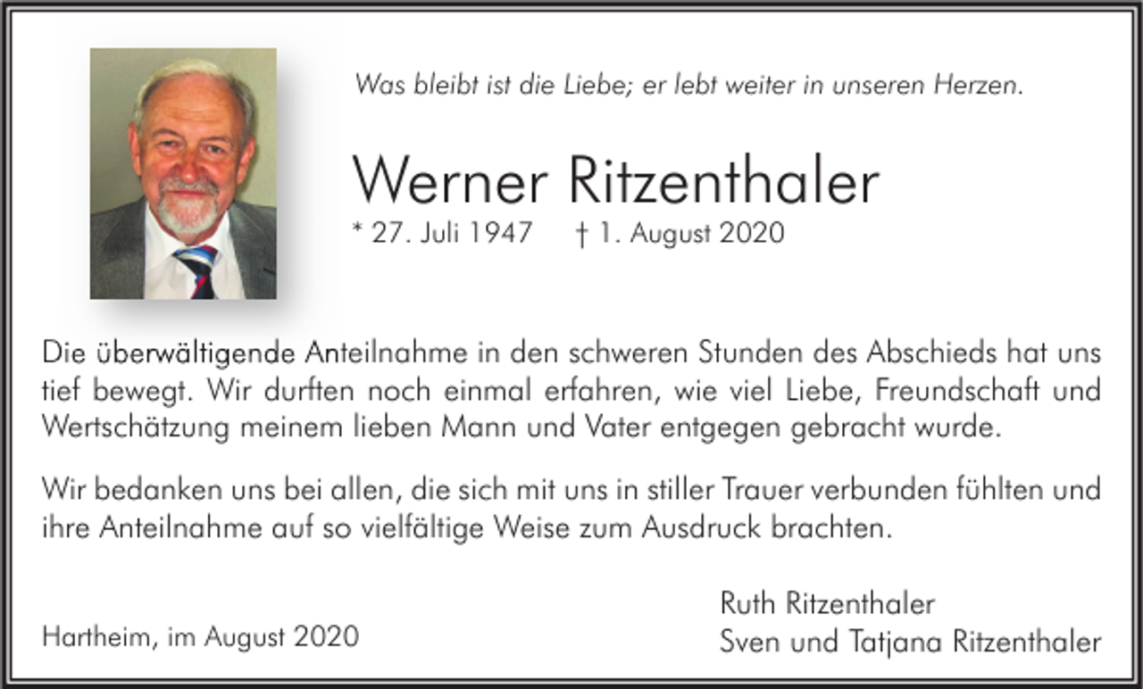 <p>Was bleibt ist die Liebe; er lebt weiter in unseren Herzen.</p><p>Werner Ritzenthaler<br />* 27. Juli 1947</p><p>† 1. August 2020</p><p>Die überwältigende Anteilnahme in den schweren Stunden des Abschieds hat uns<br />tief bewegt. Wir durften noch einmal erfahren, wie viel Liebe, Freundschaft und<br />Wertschätzung meinem lieben Mann und Vater entgegen gebracht wurde.<br />Wir bedanken uns bei allen, die sich mit uns in stiller Trauer verbunden fühlten und<br />ihre Anteilnahme auf so vielfältige Weise zum Ausdruck brachten.<br />Hartheim, im August 2020</p><p>Ruth Ritzenthaler<br />Sven und Tatjana Ritzenthaler</p>