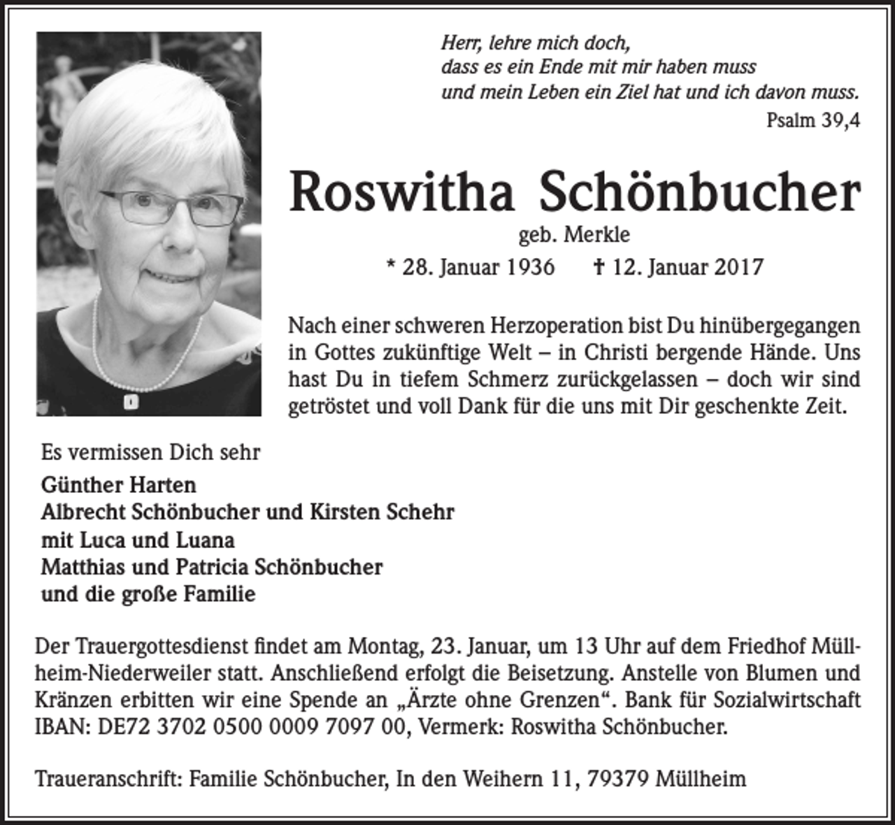 <p>Herr, lehre mich doch,<br />dass es ein Ende mit mir haben muss<br />und mein Leben ein Ziel hat und ich davon muss.<br />Psalm 39,4</p><p>Roswitha Schönbucher<br />geb. Merkle</p><p>* 28. Januar 1936</p><p>† 12. Januar 2017</p><p>Nach einer schweren Herzoperation bist Du hinübergegangen<br />in Gottes zukünftige Welt – in Christi bergende Hände. Uns<br />hast Du in tiefem Schmerz zurückgelassen – doch wir sind<br />getröstet und voll Dank für die uns mit Dir geschenkte Zeit.<br />Es vermissen Dich sehr<br />Günther Harten<br />Albrecht Schönbucher und Kirsten Schehr<br />mit Luca und Luana<br />Matthias und Patricia Schönbucher<br />und die große Familie<br />Der Trauergottesdienst findet am Montag, 23. Januar, um 13 Uhr auf dem Friedhof Müllheim-Niederweiler statt. Anschließend erfolgt die Beisetzung. Anstelle von Blumen und<br />Kränzen erbitten wir eine Spende an „Ärzte ohne Grenzen“. Bank für Sozialwirtschaft<br />IBAN: DE72 3702 0509 7097 00, Vermerk: Roswitha Schönbucher.<br />Traueranschrift: Familie Schönbucher, In den Weihern 11, 79379 Müllheim</p>