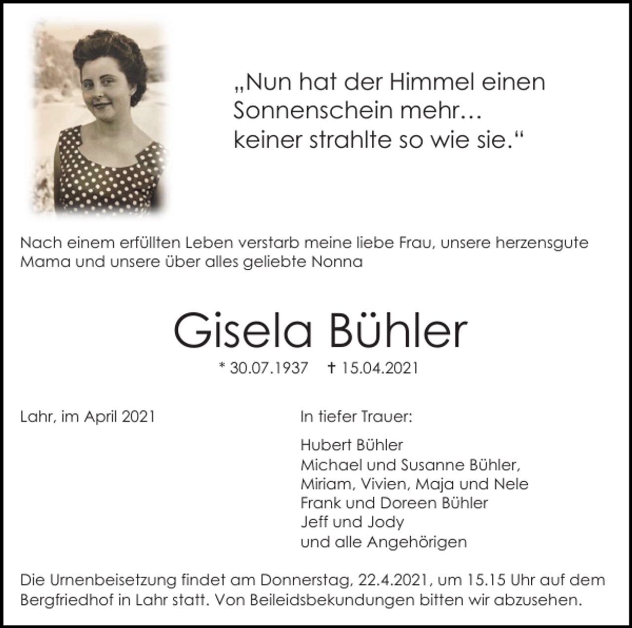 <p>„Nun hat der Himmel einen<br />Sonnenschein mehr…<br />keiner strahlte so wie sie.“</p><p>Nach einem erfüllten Leben verstarb meine liebe Frau, unsere herzensgute<br />Mama und unsere über alles geliebte Nonna</p><p>Gisela Bühler<br />* 30.07.1937<br />Lahr, im April 2021</p><p> 15.04.2021</p><p>In tiefer Trauer:<br />Hubert Bühler<br />Michael und Susanne Bühler,<br />Miriam, Vivien, Maja und Nele<br />Frank und Doreen Bühler<br />Jeff und Jody<br />und alle Angehörigen</p><p>Die Urnenbeisetzung findet am Donnerstag, 22.4.2021, um 15.15 Uhr auf dem<br />Bergfriedhof in Lahr statt. Von Beileidsbekundungen bitten wir abzusehen.</p>