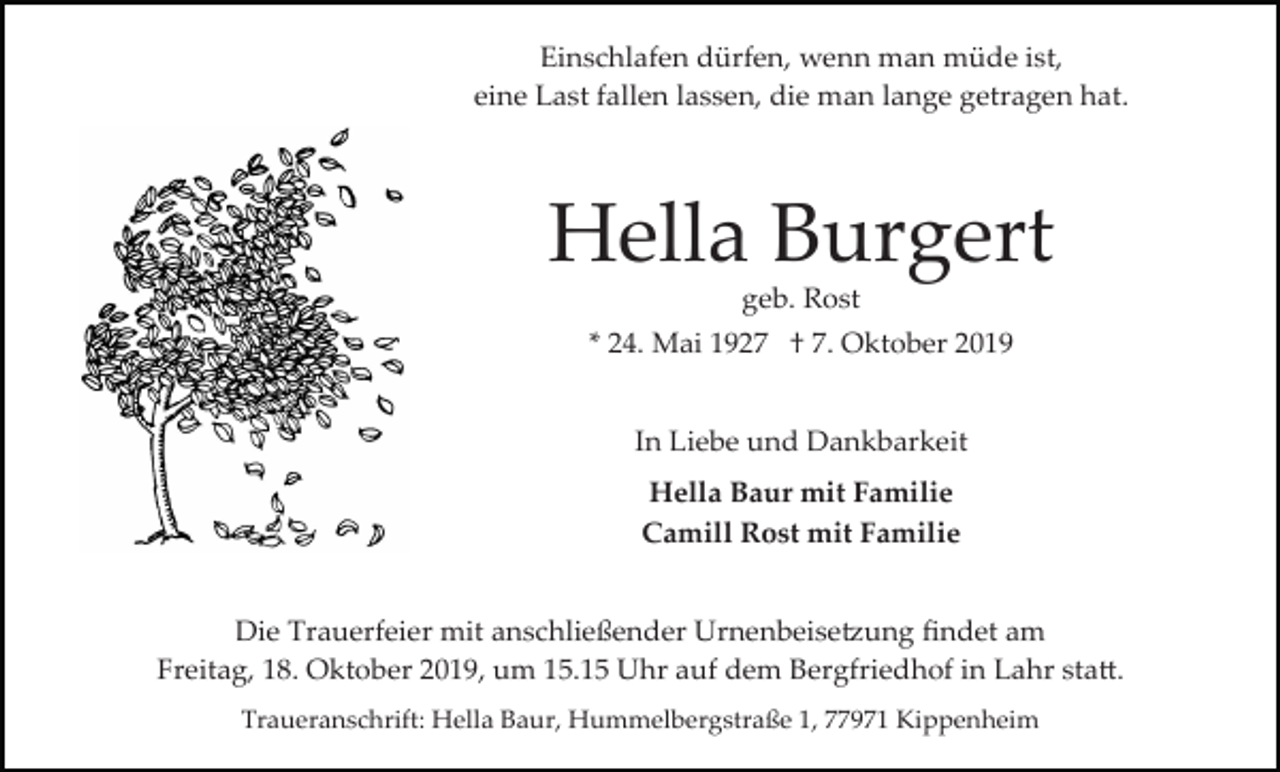 <p>Einschlafen dürfen, wenn man müde ist,<br />eine Last fallen lassen, die man lange getragen hat.</p><p>Hella Burgert<br />geb. Rost<br />* 24. Mai 1927 † 7. Oktober 2019<br />In Liebe und Dankbarkeit<br />Hella Baur mit Familie<br />Camill Rost mit Familie</p><p>Die Trauerfeier mit anschließender Urnenbeise�ung ﬁndet am<br />Freitag, 18. Oktober 2019, um 15.15 Uhr auf dem Bergfriedhof in Lahr sta�.<br />Traueranschrift: Hella Baur, Hummelbergstraße 1, 77971 Kippenheim</p>